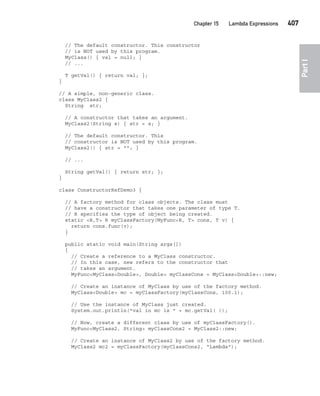 CompRef_2010 / Java The Complete Reference, Ninth Edition /Schildt / 007180 855-8
Chapter 15 Lambda Expressions   407
Part
I
// The default constructor. This constructor
// is NOT used by this program.
MyClass() { val = null; }
// ...
T getVal() { return val; };
}
// A simple, non-generic class.
class MyClass2 {
String str;
// A constructor that takes an argument.
MyClass2(String s) { str = s; }
// The default constructor. This
// constructor is NOT used by this program.
MyClass2() { str = ""; }
// ...
String getVal() { return str; };
}
class ConstructorRefDemo3 {
// A factory method for class objects. The class must
// have a constructor that takes one parameter of type T.
// R specifies the type of object being created.
static <R,T> R myClassFactory(MyFunc<R, T> cons, T v) {
return cons.func(v);
}
public static void main(String args[])
{
// Create a reference to a MyClass constructor.
// In this case, new refers to the constructor that
// takes an argument.
MyFunc<MyClass<Double>, Double> myClassCons = MyClass<Double>::new;
// Create an instance of MyClass by use of the factory method.
MyClass<Double> mc = myClassFactory(myClassCons, 100.1);
// Use the instance of MyClass just created.
System.out.println("val in mc is " + mc.getVal( ));
// Now, create a different class by use of myClassFactory().
MyFunc<MyClass2, String> myClassCons2 = MyClass2::new;
// Create an instance of MyClass2 by use of the factory method.
MyClass2 mc2 = myClassFactory(myClassCons2, "Lambda");
15-ch15.indd 407 14/02/14 5:06 PM
 