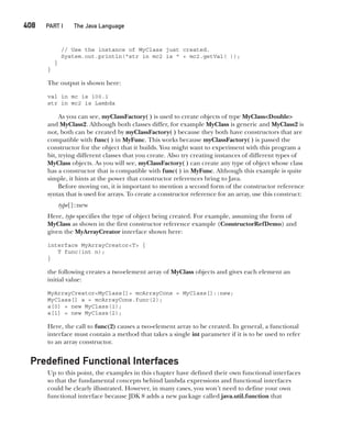 CompRef_2010 / Java The Complete Reference, Ninth Edition /Schildt / 007180 855-8
408  
PART I The Java Language
// Use the instance of MyClass just created.
System.out.println("str in mc2 is " + mc2.getVal( ));
}
}
The output is shown here:
val in mc is 100.1
str in mc2 is Lambda
As you can see, myClassFactory( ) is used to create objects of type MyClass<Double>
and MyClass2. Although both classes differ, for example MyClass is generic and MyClass2 is
not, both can be created by myClassFactory( ) because they both have constructors that are
compatible with func( ) in MyFunc. This works because myClassFactory( ) is passed the
constructor for the object that it builds. You might want to experiment with this program a
bit, trying different classes that you create. Also try creating instances of different types of
MyClass objects. As you will see, myClassFactory( ) can create any type of object whose class
has a constructor that is compatible with func( ) in MyFunc. Although this example is quite
simple, it hints at the power that constructor references bring to Java.
Before moving on, it is important to mention a second form of the constructor reference
syntax that is used for arrays. To create a constructor reference for an array, use this construct:
type[]::new
Here, type specifies the type of object being created. For example, assuming the form of
MyClass as shown in the first constructor reference example (ConstructorRefDemo) and
given the MyArrayCreator interface shown here:
interface MyArrayCreator<T> {
T func(int n);
}
the following creates a two-element array of MyClass objects and gives each element an
initial value:
MyArrayCreator<MyClass[]> mcArrayCons = MyClass[]::new;
MyClass[] a = mcArrayCons.func(2);
a[0] = new MyClass(1);
a[1] = new MyClass(2);
Here, the call to func(2) causes a two-element array to be created. In general, a functional
interface must contain a method that takes a single int parameter if it is to be used to refer
to an array constructor.
Predefined Functional Interfaces
Up to this point, the examples in this chapter have defined their own functional interfaces
so that the fundamental concepts behind lambda expressions and functional interfaces
could be clearly illustrated. However, in many cases, you won’t need to define your own
functional interface because JDK 8 adds a new package called java.util.function that
15-ch15.indd 408 14/02/14 5:06 PM
 