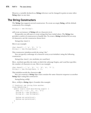 CompRef_2010 / Java The Complete Reference, Ninth Edition /Schildt / 007180 855-8
414   PART II The Java Library
However, a variable declared as a String reference can be changed to point at some other
String object at any time.
The String Constructors
The String class supports several constructors. To create an empty String, call the default
constructor. For example,
String s = new String();
will create an instance of String with no characters in it.
Frequently, you will want to create strings that have initial values. The String class
provides a variety of constructors to handle this. To create a String initialized by an array
of characters, use the constructor shown here:
String(char chars[ ])
Here is an example:
char chars[] = { 'a', 'b', 'c' };
String s = new String(chars);
This constructor initializes s with the string "abc".
You can specify a subrange of a character array as an initializer using the following
constructor:
String(char chars[ ], int startIndex, int numChars)
Here, startIndex specifies the index at which the subrange begins, and numChars specifies
the number of characters to use. Here is an example:
char chars[] = { 'a', 'b', 'c', 'd', 'e', 'f' };
String s = new String(chars, 2, 3);
This initializes s with the characters cde.
You can construct a String object that contains the same character sequence as another
String object using this constructor:
String(String strObj)
Here, strObj is a String object. Consider this example:
// Construct one String from another.
class MakeString {
public static void main(String args[]) {
char c[] = {'J', 'a', 'v', 'a'};
String s1 = new String(c);
String s2 = new String(s1);
System.out.println(s1);
System.out.println(s2);
}
}
16-ch16.indd 414 14/02/14 5:07 PM
 