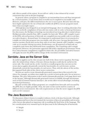 10  
PART I The Java Language
CompRef_2010 / Java The Complete Reference, Ninth Edition /Schildt / 007180 855-8
side effects outside of the system. As you will see, safety is also enhanced by certain
restrictions that exist in the Java language.
In general, when a program is compiled to an intermediate form and then interpreted
by a virtual machine, it runs slower than it would run if compiled to executable code.
However, with Java, the differential between the two is not so great. Because bytecode has
been highly optimized, the use of bytecode enables the JVM to execute programs much
faster than you might expect.
Although Java was designed as an interpreted language, there is nothing about Java that
prevents on-the-fly compilation of bytecode into native code in order to boost performance.
For this reason, the HotSpot technology was introduced not long after Java’s initial release.
HotSpot provides a Just-In-Time (JIT) compiler for bytecode. When a JIT compiler is part
of the JVM, selected portions of bytecode are compiled into executable code in real time,
on a piece-by-piece, demand basis. It is important to understand that it is not practical to
compile an entire Java program into executable code all at once, because Java performs
various run-time checks that can be done only at run time. Instead, a JIT compiler compiles
code as it is needed, during execution. Furthermore, not all sequences of bytecode are
compiled—only those that will benefit from compilation. The remaining code is simply
interpreted. However, the just-in-time approach still yields a significant performance boost.
Even when dynamic compilation is applied to bytecode, the portability and safety features
still apply, because the JVM is still in charge of the execution environment.
Servlets: Java on the Server Side
As useful as applets can be, they are just one half of the client/server equation. Not long
after the initial release of Java, it became obvious that Java would also be useful on the
server side. The result was the servlet. A servlet is a small program that executes on the
server. Just as applets dynamically extend the functionality of a web browser, servlets
dynamically extend the functionality of a web server. Thus, with the advent of the servlet,
Java spanned both sides of the client/server connection.
Servlets are used to create dynamically generated content that is then served to the
client. For example, an online store might use a servlet to look up the price for an item in a
database. The price information is then used to dynamically generate a web page that is sent
to the browser. Although dynamically generated content is available through mechanisms
such as CGI (Common Gateway Interface), the servlet offers several advantages, including
increased performance.
Because servlets (like all Java programs) are compiled into bytecode and executed by
the JVM, they are highly portable. Thus, the same servlet can be used in a variety of
different server environments. The only requirements are that the server support the JVM
and a servlet container.
The Java Buzzwords
No discussion of Java’s history is complete without a look at the Java buzzwords. Although
the fundamental forces that necessitated the invention of Java are portability and security,
other factors also played an important role in molding the final form of the language. The
key considerations were summed up by the Java team in the following list of buzzwords:
• Simple
• Secure
01-ch01.indd 10 14/02/14 4:41 PM
 