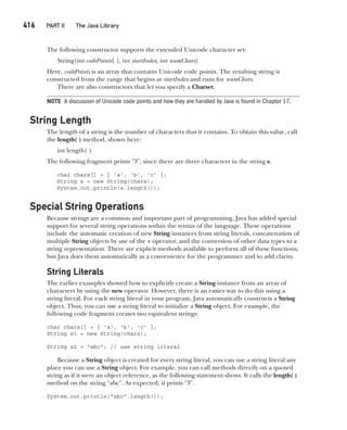 CompRef_2010 / Java The Complete Reference, Ninth Edition /Schildt / 007180 855-8
416   PART II The Java Library
The following constructor supports the extended Unicode character set:
String(int codePoints[ ], int startIndex, int numChars)
Here, codePoints is an array that contains Unicode code points. The resulting string is
constructed from the range that begins at startIndex and runs for numChars.
There are also constructors that let you specify a Charset.
NOTE A discussion of Unicode code points and how they are handled by Java is found in Chapter 17.
String Length
The length of a string is the number of characters that it contains. To obtain this value, call
the length( ) method, shown here:
int length( )
The following fragment prints "3", since there are three characters in the string s:
char chars[] = { 'a', 'b', 'c' };
String s = new String(chars);
System.out.println(s.length());
Special String Operations
Because strings are a common and important part of programming, Java has added special
support for several string operations within the syntax of the language. These operations
include the automatic creation of new String instances from string literals, concatenation of
multiple String objects by use of the + operator, and the conversion of other data types to a
string representation. There are explicit methods available to perform all of these functions,
but Java does them automatically as a convenience for the programmer and to add clarity.
String Literals
The earlier examples showed how to explicitly create a String instance from an array of
characters by using the new operator. However, there is an easier way to do this using a
string literal. For each string literal in your program, Java automatically constructs a String
object. Thus, you can use a string literal to initialize a String object. For example, the
following code fragment creates two equivalent strings:
char chars[] = { 'a', 'b', 'c' };
String s1 = new String(chars);
String s2 = "abc"; // use string literal
Because a String object is created for every string literal, you can use a string literal any
place you can use a String object. For example, you can call methods directly on a quoted
string as if it were an object reference, as the following statement shows. It calls the length( )
method on the string "abc". As expected, it prints "3".
System.out.println("abc".length());
16-ch16.indd 416 14/02/14 5:07 PM
 