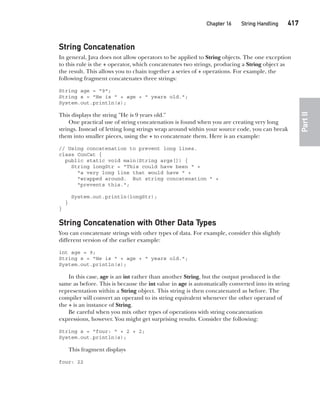 CompRef_2010 / Java The Complete Reference, Ninth Edition /Schildt / 007180 855-8
Chapter 16 String Handling   417
Part
II
String Concatenation
In general, Java does not allow operators to be applied to String objects. The one exception
to this rule is the + operator, which concatenates two strings, producing a String object as
the result. This allows you to chain together a series of + operations. For example, the
following fragment concatenates three strings:
String age = "9";
String s = "He is " + age + " years old.";
System.out.println(s);
This displays the string "He is 9 years old."
One practical use of string concatenation is found when you are creating very long
strings. Instead of letting long strings wrap around within your source code, you can break
them into smaller pieces, using the + to concatenate them. Here is an example:
// Using concatenation to prevent long lines.
class ConCat {
public static void main(String args[]) {
String longStr = "This could have been " +
"a very long line that would have " +
"wrapped around. But string concatenation " +
"prevents this.";
System.out.println(longStr);
}
}
String Concatenation with Other Data Types
You can concatenate strings with other types of data. For example, consider this slightly
different version of the earlier example:
int age = 9;
String s = "He is " + age + " years old.";
System.out.println(s);
In this case, age is an int rather than another String, but the output produced is the
same as before. This is because the int value in age is automatically converted into its string
representation within a String object. This string is then concatenated as before. The
compiler will convert an operand to its string equivalent whenever the other operand of
the + is an instance of String.
Be careful when you mix other types of operations with string concatenation
expressions, however. You might get surprising results. Consider the following:
String s = "four: " + 2 + 2;
System.out.println(s);
This fragment displays
four: 22
16-ch16.indd 417 14/02/14 5:07 PM
 
