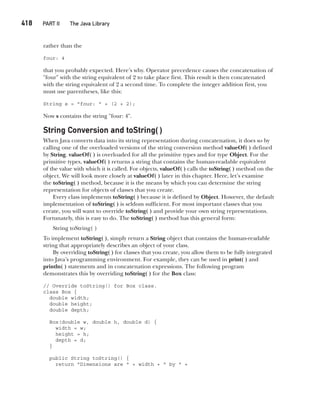 CompRef_2010 / Java The Complete Reference, Ninth Edition /Schildt / 007180 855-8
418   PART II The Java Library
rather than the
four: 4
that you probably expected. Here’s why. Operator precedence causes the concatenation of
"four" with the string equivalent of 2 to take place first. This result is then concatenated
with the string equivalent of 2 a second time. To complete the integer addition first, you
must use parentheses, like this:
String s = "four: " + (2 + 2);
Now s contains the string "four: 4".
String Conversion and toString( )
When Java converts data into its string representation during concatenation, it does so by
calling one of the overloaded versions of the string conversion method valueOf( ) defined
by String. valueOf( ) is overloaded for all the primitive types and for type Object. For the
primitive types, valueOf( ) returns a string that contains the human-readable equivalent
of the value with which it is called. For objects, valueOf( ) calls the toString( ) method on the
object. We will look more closely at valueOf( ) later in this chapter. Here, let’s examine
the toString( ) method, because it is the means by which you can determine the string
representation for objects of classes that you create.
Every class implements toString( ) because it is defined by Object. However, the default
implementation of toString( ) is seldom sufficient. For most important classes that you
create, you will want to override toString( ) and provide your own string representations.
Fortunately, this is easy to do. The toString( ) method has this general form:
String toString( )
To implement toString( ), simply return a String object that contains the human-readable
string that appropriately describes an object of your class.
By overriding toString( ) for classes that you create, you allow them to be fully integrated
into Java’s programming environment. For example, they can be used in print( ) and
println( ) statements and in concatenation expressions. The following program
demonstrates this by overriding toString( ) for the Box class:
// Override toString() for Box class.
class Box {
double width;
double height;
double depth;
Box(double w, double h, double d) {
width = w;
height = h;
depth = d;
}
public String toString() {
return "Dimensions are " + width + " by " +
16-ch16.indd 418 14/02/14 5:07 PM
 