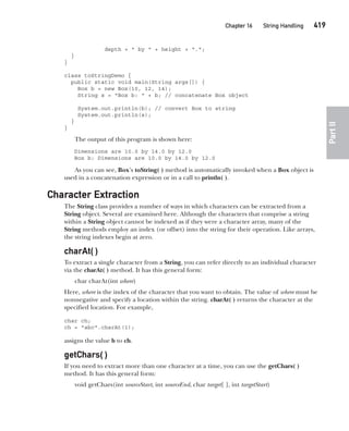 CompRef_2010 / Java The Complete Reference, Ninth Edition /Schildt / 007180 855-8
Chapter 16 String Handling   419
Part
II
depth + " by " + height + ".";
}
}
class toStringDemo {
public static void main(String args[]) {
Box b = new Box(10, 12, 14);
String s = "Box b: " + b; // concatenate Box object
System.out.println(b); // convert Box to string
System.out.println(s);
}
}
The output of this program is shown here:
Dimensions are 10.0 by 14.0 by 12.0
Box b: Dimensions are 10.0 by 14.0 by 12.0
As you can see, Box’s toString( ) method is automatically invoked when a Box object is
used in a concatenation expression or in a call to println( ).
Character Extraction
The String class provides a number of ways in which characters can be extracted from a
String object. Several are examined here. Although the characters that comprise a string
within a String object cannot be indexed as if they were a character array, many of the
String methods employ an index (or offset) into the string for their operation. Like arrays,
the string indexes begin at zero.
charAt( )
To extract a single character from a String, you can refer directly to an individual character
via the charAt( ) method. It has this general form:
char charAt(int where)
Here, where is the index of the character that you want to obtain. The value of where must be
nonnegative and specify a location within the string. charAt( ) returns the character at the
specified location. For example,
char ch;
ch = "abc".charAt(1);
assigns the value b to ch.
getChars( )
If you need to extract more than one character at a time, you can use the getChars( )
method. It has this general form:
void getChars(int sourceStart, int sourceEnd, char target[ ], int targetStart)
16-ch16.indd 419 14/02/14 5:07 PM
 
