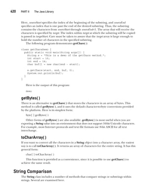 CompRef_2010 / Java The Complete Reference, Ninth Edition /Schildt / 007180 855-8
420   PART II The Java Library
Here, sourceStart specifies the index of the beginning of the substring, and sourceEnd
specifies an index that is one past the end of the desired substring. Thus, the substring
contains the characters from sourceStart through sourceEnd–1. The array that will receive the
characters is specified by target. The index within target at which the substring will be copied
is passed in targetStart. Care must be taken to assure that the target array is large enough to
hold the number of characters in the specified substring.
The following program demonstrates getChars( ):
class getCharsDemo {
public static void main(String args[]) {
String s = "This is a demo of the getChars method.";
int start = 10;
int end = 14;
char buf[] = new char[end - start];
s.getChars(start, end, buf, 0);
System.out.println(buf);
}
}
Here is the output of this program:
demo
getBytes( )
There is an alternative to getChars( ) that stores the characters in an array of bytes. This
method is called getBytes( ), and it uses the default character-to-byte conversions provided
by the platform. Here is its simplest form:
byte[ ] getBytes( )
Other forms of getBytes( ) are also available. getBytes( ) is most useful when you are
exporting a String value into an environment that does not support 16-bit Unicode characters.
For example, most Internet protocols and text file formats use 8-bit ASCII for all text
interchange.
toCharArray( )
If you want to convert all the characters in a String object into a character array, the easiest
way is to call toCharArray( ). It returns an array of characters for the entire string. It has this
general form:
char[ ] toCharArray( )
This function is provided as a convenience, since it is possible to use getChars( ) to
achieve the same result.
String Comparison
The String class includes a number of methods that compare strings or substrings within
strings. Several are examined here.
16-ch16.indd 420 14/02/14 5:07 PM
 