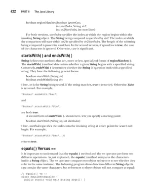 CompRef_2010 / Java The Complete Reference, Ninth Edition /Schildt / 007180 855-8
422   PART II The Java Library
boolean regionMatches(boolean ignoreCase,
int startIndex, String str2,
int str2StartIndex, int numChars)
For both versions, startIndex specifies the index at which the region begins within the
invoking String object. The String being compared is specified by str2. The index at which
the comparison will start within str2 is specified by str2StartIndex. The length of the substring
being compared is passed in numChars. In the second version, if ignoreCase is true, the case
of the characters is ignored. Otherwise, case is significant.
startsWith( ) and endsWith( )
String defines two methods that are, more or less, specialized forms of regionMatches( ).
The startsWith( ) method determines whether a given String begins with a specified string.
Conversely, endsWith( ) determines whether the String in question ends with a specified
string. They have the following general forms:
boolean startsWith(String str)
boolean endsWith(String str)
Here, str is the String being tested. If the string matches, true is returned. Otherwise, false
is returned. For example,
"Foobar".endsWith("bar")
and
"Foobar".startsWith("Foo")
are both true.
A second form of startsWith( ), shown here, lets you specify a starting point:
boolean startsWith(String str, int startIndex)
Here, startIndex specifies the index into the invoking string at which point the search will
begin. For example,
"Foobar".startsWith("bar", 3)
returns true.
equals( ) Versus ==
It is important to understand that the equals( ) method and the == operator perform two
different operations. As just explained, the equals( ) method compares the characters
inside a String object. The == operator compares two object references to see whether they
refer to the same instance. The following program shows how two different String objects
can contain the same characters, but references to these objects will not compare as equal:
// equals() vs ==
class EqualsNotEqualTo {
public static void main(String args[]) {
16-ch16.indd 422 14/02/14 5:07 PM
 