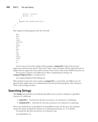 CompRef_2010 / Java The Complete Reference, Ninth Edition /Schildt / 007180 855-8
424   PART II The Java Library
arr[j] = arr[i];
arr[i] = t;
}
}
System.out.println(arr[j]);
}
}
}
The output of this program is the list of words:
Now
aid
all
come
country
for
good
is
men
of
the
the
their
time
to
to
As you can see from the output of this example, compareTo( ) takes into account
uppercase and lowercase letters. The word "Now" came out before all the others because it
begins with an uppercase letter, which means it has a lower value in the ASCII character set.
If you want to ignore case differences when comparing two strings, use
compareToIgnoreCase( ), as shown here:
int compareToIgnoreCase(String str)
This method returns the same results as compareTo( ), except that case differences are
ignored. You might want to try substituting it into the previous program. After doing so,
"Now" will no longer be first.
Searching Strings
The String class provides two methods that allow you to search a string for a specified
character or substring:
• indexOf( ) Searches for the first occurrence of a character or substring.
• lastIndexOf( ) Searches for the last occurrence of a character or substring.
These two methods are overloaded in several different ways. In all cases, the methods
return the index at which the character or substring was found, or –1 on failure.
To search for the first occurrence of a character, use
int indexOf(int ch)
16-ch16.indd 424 14/02/14 5:07 PM
 