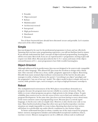 CompRef_2010 / Java The Complete Reference, Ninth Edition /Schildt / 007180 855-8
Chapter 1 The History and Evolution of Java   11
Part
I
• Portable
• Object-oriented
• Robust
• Multithreaded
• Architecture-neutral
• Interpreted
• High performance
• Distributed
• Dynamic
Two of these buzzwords have already been discussed: secure and portable. Let’s examine
what each of the others implies.
Simple
Java was designed to be easy for the professional programmer to learn and use effectively.
Assuming that you have some programming experience, you will not find Java hard to master.
If you already understand the basic concepts of object-oriented programming, learning Java
will be even easier. Best of all, if you are an experienced C++ programmer, moving to Java will
require very little effort. Because Java inherits the C/C++ syntax and many of the object-
oriented features of C++, most programmers have little trouble learning Java.
Object-Oriented
Although influenced by its predecessors, Java was not designed to be source-code compatible
with any other language. This allowed the Java team the freedom to design with a blank
slate. One outcome of this was a clean, usable, pragmatic approach to objects. Borrowing
liberally from many seminal object-software environments of the last few decades, Java
manages to strike a balance between the purist’s “everything is an object” paradigm and
the pragmatist’s “stay out of my way” model. The object model in Java is simple and easy to
extend, while primitive types, such as integers, are kept as high-performance nonobjects.
Robust
The multiplatformed environment of the Web places extraordinary demands on a
program, because the program must execute reliably in a variety of systems. Thus, the
ability to create robust programs was given a high priority in the design of Java. To gain
reliability, Java restricts you in a few key areas to force you to find your mistakes early in
program development. At the same time, Java frees you from having to worry about many
of the most common causes of programming errors. Because Java is a strictly typed
language, it checks your code at compile time. However, it also checks your code at run
time. Many hard-to-track-down bugs that often turn up in hard-to-reproduce run-time
situations are simply impossible to create in Java. Knowing that what you have written
will behave in a predictable way under diverse conditions is a key feature of Java.
To better understand how Java is robust, consider two of the main reasons for program
failure: memory management mistakes and mishandled exceptional conditions (that is,
run-time errors). Memory management can be a difficult, tedious task in traditional
01-ch01.indd 11 14/02/14 4:41 PM
 