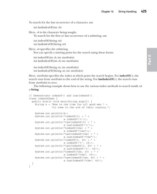 CompRef_2010 / Java The Complete Reference, Ninth Edition /Schildt / 007180 855-8
Chapter 16 String Handling   425
Part
II
To search for the last occurrence of a character, use
int lastIndexOf(int ch)
Here, ch is the character being sought.
To search for the first or last occurrence of a substring, use
int indexOf(String str)
int lastIndexOf(String str)
Here, str specifies the substring.
You can specify a starting point for the search using these forms:
int indexOf(int ch, int startIndex)
int lastIndexOf(int ch, int startIndex)
int indexOf(String str, int startIndex)
int lastIndexOf(String str, int startIndex)
Here, startIndex specifies the index at which point the search begins. For indexOf( ), the
search runs from startIndex to the end of the string. For lastIndexOf( ), the search runs
from startIndex to zero.
The following example shows how to use the various index methods to search inside of
a String:
// Demonstrate indexOf() and lastIndexOf().
class indexOfDemo {
public static void main(String args[]) {
String s = "Now is the time for all good men " +
"to come to the aid of their country.";
System.out.println(s);
System.out.println("indexOf(t) = " +
s.indexOf('t'));
System.out.println("lastIndexOf(t) = " +
s.lastIndexOf('t'));
System.out.println("indexOf(the) = " +
s.indexOf("the"));
System.out.println("lastIndexOf(the) = " +
s.lastIndexOf("the"));
System.out.println("indexOf(t, 10) = " +
s.indexOf('t', 10));
System.out.println("lastIndexOf(t, 60) = " +
s.lastIndexOf('t', 60));
System.out.println("indexOf(the, 10) = " +
s.indexOf("the", 10));
System.out.println("lastIndexOf(the, 60) = " +
s.lastIndexOf("the", 60));
}
}
16-ch16.indd 425 14/02/14 5:07 PM
 