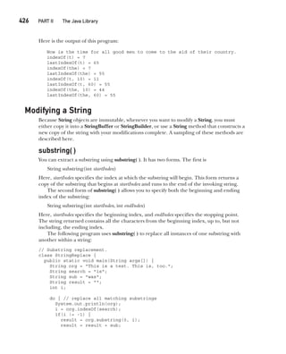 CompRef_2010 / Java The Complete Reference, Ninth Edition /Schildt / 007180 855-8
426   PART II The Java Library
Here is the output of this program:
Now is the time for all good men to come to the aid of their country.
indexOf(t) = 7
lastIndexOf(t) = 65
indexOf(the) = 7
lastIndexOf(the) = 55
indexOf(t, 10) = 11
lastIndexOf(t, 60) = 55
indexOf(the, 10) = 44
lastIndexOf(the, 60) = 55
Modifying a String
Because String objects are immutable, whenever you want to modify a String, you must
either copy it into a StringBuffer or StringBuilder, or use a String method that constructs a
new copy of the string with your modifications complete. A sampling of these methods are
described here.
substring( )
You can extract a substring using substring( ). It has two forms. The first is
String substring(int startIndex)
Here, startIndex specifies the index at which the substring will begin. This form returns a
copy of the substring that begins at startIndex and runs to the end of the invoking string.
The second form of substring( ) allows you to specify both the beginning and ending
index of the substring:
String substring(int startIndex, int endIndex)
Here, startIndex specifies the beginning index, and endIndex specifies the stopping point.
The string returned contains all the characters from the beginning index, up to, but not
including, the ending index.
The following program uses substring( ) to replace all instances of one substring with
another within a string:
// Substring replacement.
class StringReplace {
public static void main(String args[]) {
String org = "This is a test. This is, too.";
String search = "is";
String sub = "was";
String result = "";
int i;
do { // replace all matching substrings
System.out.println(org);
i = org.indexOf(search);
if(i != -1) {
result = org.substring(0, i);
result = result + sub;
16-ch16.indd 426 14/02/14 5:07 PM
 