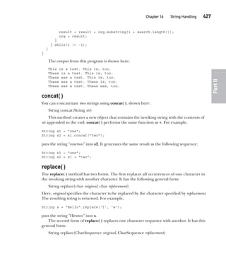 CompRef_2010 / Java The Complete Reference, Ninth Edition /Schildt / 007180 855-8
Chapter 16 String Handling   427
Part
II
result = result + org.substring(i + search.length());
org = result;
}
} while(i != -1);
}
}
The output from this program is shown here:
This is a test. This is, too.
Thwas is a test. This is, too.
Thwas was a test. This is, too.
Thwas was a test. Thwas is, too.
Thwas was a test. Thwas was, too.
concat( )
You can concatenate two strings using concat( ), shown here:
String concat(String str)
This method creates a new object that contains the invoking string with the contents of
str appended to the end. concat( ) performs the same function as +. For example,
String s1 = "one";
String s2 = s1.concat("two");
puts the string "onetwo" into s2. It generates the same result as the following sequence:
String s1 = "one";
String s2 = s1 + "two";
replace( )
The replace( ) method has two forms. The first replaces all occurrences of one character in
the invoking string with another character. It has the following general form:
String replace(char original, char replacement)
Here, original specifies the character to be replaced by the character specified by replacement.
The resulting string is returned. For example,
String s = "Hello".replace('l', 'w');
puts the string "Hewwo" into s.
The second form of replace( ) replaces one character sequence with another. It has this
general form:
String replace(CharSequence original, CharSequence replacement)
16-ch16.indd 427 14/02/14 5:07 PM
 