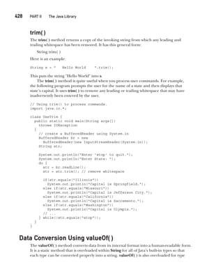 CompRef_2010 / Java The Complete Reference, Ninth Edition /Schildt / 007180 855-8
428   PART II The Java Library
trim( )
The trim( ) method returns a copy of the invoking string from which any leading and
trailing whitespace has been removed. It has this general form:
String trim( )
Here is an example:
String s = " Hello World ".trim();
This puts the string "Hello World" into s.
The trim( ) method is quite useful when you process user commands. For example,
the following program prompts the user for the name of a state and then displays that
state’s capital. It uses trim( ) to remove any leading or trailing whitespace that may have
inadvertently been entered by the user.
// Using trim() to process commands.
import java.io.*;
class UseTrim {
public static void main(String args[])
throws IOException
{
// create a BufferedReader using System.in
BufferedReader br = new
BufferedReader(new InputStreamReader(System.in));
String str;
System.out.println("Enter 'stop' to quit.");
System.out.println("Enter State: ");
do {
str = br.readLine();
str = str.trim(); // remove whitespace
if(str.equals("Illinois"))
System.out.println("Capital is Springfield.");
else if(str.equals("Missouri"))
System.out.println("Capital is Jefferson City.");
else if(str.equals("California"))
System.out.println("Capital is Sacramento.");
else if(str.equals("Washington"))
System.out.println("Capital is Olympia.");
// ...
} while(!str.equals("stop"));
}
}
Data Conversion Using valueOf( )
The valueOf( ) method converts data from its internal format into a human-readable form.
It is a static method that is overloaded within String for all of Java’s built-in types so that
each type can be converted properly into a string. valueOf( ) is also overloaded for type
16-ch16.indd 428 14/02/14 5:07 PM
 