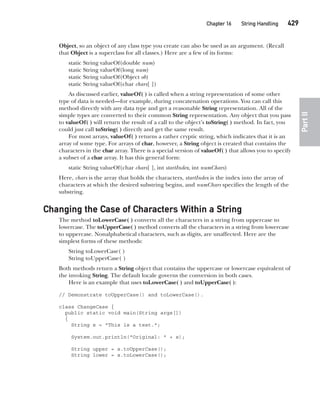 CompRef_2010 / Java The Complete Reference, Ninth Edition /Schildt / 007180 855-8
Chapter 16 String Handling   429
Part
II
Object, so an object of any class type you create can also be used as an argument. (Recall
that Object is a superclass for all classes.) Here are a few of its forms:
static String valueOf(double num)
static String valueOf(long num)
static String valueOf(Object ob)
static String valueOf(char chars[ ])
As discussed earlier, valueOf( ) is called when a string representation of some other
type of data is needed—for example, during concatenation operations. You can call this
method directly with any data type and get a reasonable String representation. All of the
simple types are converted to their common String representation. Any object that you pass
to valueOf( ) will return the result of a call to the object’s toString( ) method. In fact, you
could just call toString( ) directly and get the same result.
For most arrays, valueOf( ) returns a rather cryptic string, which indicates that it is an
array of some type. For arrays of char, however, a String object is created that contains the
characters in the char array. There is a special version of valueOf( ) that allows you to specify
a subset of a char array. It has this general form:
static String valueOf(char chars[ ], int startIndex, int numChars)
Here, chars is the array that holds the characters, startIndex is the index into the array of
characters at which the desired substring begins, and numChars specifies the length of the
substring.
Changing the Case of Characters Within a String
The method toLowerCase( ) converts all the characters in a string from uppercase to
lowercase. The toUpperCase( ) method converts all the characters in a string from lowercase
to uppercase. Nonalphabetical characters, such as digits, are unaffected. Here are the
simplest forms of these methods:
String toLowerCase( )
String toUpperCase( )
Both methods return a String object that contains the uppercase or lowercase equivalent of
the invoking String. The default locale governs the conversion in both cases.
Here is an example that uses toLowerCase( ) and toUpperCase( ):
// Demonstrate toUpperCase() and toLowerCase().
class ChangeCase {
public static void main(String args[])
{
String s = "This is a test.";
System.out.println("Original: " + s);
String upper = s.toUpperCase();
String lower = s.toLowerCase();
16-ch16.indd 429 14/02/14 5:07 PM
 