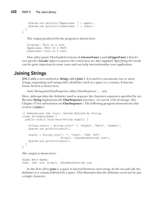 CompRef_2010 / Java The Complete Reference, Ninth Edition /Schildt / 007180 855-8
430   PART II The Java Library
System.out.println("Uppercase: " + upper);
System.out.println("Lowercase: " + lower);
}
}
The output produced by the program is shown here:
Original: This is a test.
Uppercase: THIS IS A TEST.
Lowercase: this is a test.
One other point: Overloaded versions of toLowerCase( ) and toUpperCase( ) that let
you specify a Locale object to govern the conversion are also supplied. Specifying the locale
can be quite important in some cases and can help internationalize your application.
Joining Strings
JDK 8 adds a new method to String called join( ). It is used to concatenate two or more
strings, separating each string with a delimiter, such as a space or a comma. It has two
forms. Its first is shown here:
static String join(CharSequence delim, CharSequence . . . strs)
Here, delim specifies the delimiter used to separate the character sequences specified by strs.
Because String implements the CharSequence interface, strs can be a list of strings. (See
Chapter 17 for information on CharSequence.) The following program demonstrates this
version of join( ):
// Demonstrate the join() method defined by String.
class StringJoinDemo {
public static void main(String args[]) {
String result = String.join(" ", "Alpha", "Beta", "Gamma");
System.out.println(result);
result = String.join(", ", "John", "ID#: 569",
"E-mail: John@HerbSchildt.com");
System.out.println(result);
}
}
The output is shown here:
Alpha Beta Gamma
John, ID#: 569, E-mail: John@HerbSchildt.com
In the first call to join( ), a space is inserted between each string. In the second call, the
delimiter is a comma followed by a space. This illustrates that the delimiter need not be just
a single character.
16-ch16.indd 430 14/02/14 5:07 PM
 