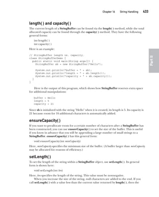 CompRef_2010 / Java The Complete Reference, Ninth Edition /Schildt / 007180 855-8
Chapter 16 String Handling   433
Part
II
length( ) and capacity( )
The current length of a StringBuffer can be found via the length( ) method, while the total
allocated capacity can be found through the capacity( ) method. They have the following
general forms:
int length( )
int capacity( )
Here is an example:
// StringBuffer length vs. capacity.
class StringBufferDemo {
public static void main(String args[]) {
StringBuffer sb = new StringBuffer("Hello");
System.out.println("buffer = " + sb);
System.out.println("length = " + sb.length());
System.out.println("capacity = " + sb.capacity());
}
}
Here is the output of this program, which shows how StringBuffer reserves extra space
for additional manipulations:
buffer = Hello
length = 5
capacity = 21
Since sb is initialized with the string "Hello" when it is created, its length is 5. Its capacity is
21 because room for 16 additional characters is automatically added.
ensureCapacity( )
If you want to preallocate room for a certain number of characters after a StringBuffer has
been constructed, you can use ensureCapacity( ) to set the size of the buffer. This is useful
if you know in advance that you will be appending a large number of small strings to a
StringBuffer. ensureCapacity( ) has this general form:
void ensureCapacity(int minCapacity)
Here, minCapacity specifies the minimum size of the buffer. (A buffer larger than minCapacity
may be allocated for reasons of efficiency.)
setLength( )
To set the length of the string within a StringBuffer object, use setLength( ). Its general
form is shown here:
void setLength(int len)
Here, len specifies the length of the string. This value must be nonnegative.
When you increase the size of the string, null characters are added to the end. If you
call setLength( ) with a value less than the current value returned by length( ), then the
16-ch16.indd 433 14/02/14 5:07 PM
 