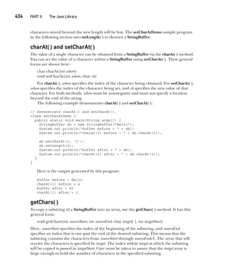 CompRef_2010 / Java The Complete Reference, Ninth Edition /Schildt / 007180 855-8
434   PART II The Java Library
characters stored beyond the new length will be lost. The setCharAtDemo sample program
in the following section uses setLength( ) to shorten a StringBuffer.
charAt( ) and setCharAt( )
The value of a single character can be obtained from a StringBuffer via the charAt( ) method.
You can set the value of a character within a StringBuffer using setCharAt( ). Their general
forms are shown here:
char charAt(int where)
void setCharAt(int where, char ch)
For charAt( ), where specifies the index of the character being obtained. For setCharAt( ),
where specifies the index of the character being set, and ch specifies the new value of that
character. For both methods, where must be nonnegative and must not specify a location
beyond the end of the string.
The following example demonstrates charAt( ) and setCharAt( ):
// Demonstrate charAt() and setCharAt().
class setCharAtDemo {
public static void main(String args[]) {
StringBuffer sb = new StringBuffer("Hello");
System.out.println("buffer before = " + sb);
System.out.println("charAt(1) before = " + sb.charAt(1));
sb.setCharAt(1, 'i');
sb.setLength(2);
System.out.println("buffer after = " + sb);
System.out.println("charAt(1) after = " + sb.charAt(1));
}
}
Here is the output generated by this program:
buffer before = Hello
charAt(1) before = e
buffer after = Hi
charAt(1) after = i
getChars( )
To copy a substring of a StringBuffer into an array, use the getChars( ) method. It has this
general form:
void getChars(int sourceStart, int sourceEnd, char target[ ], int targetStart)
Here, sourceStart specifies the index of the beginning of the substring, and sourceEnd
specifies an index that is one past the end of the desired substring. This means that the
substring contains the characters from sourceStart through sourceEnd–1. The array that will
receive the characters is specified by target. The index within target at which the substring
will be copied is passed in targetStart. Care must be taken to assure that the target array is
large enough to hold the number of characters in the specified substring.
16-ch16.indd 434 14/02/14 5:07 PM
 