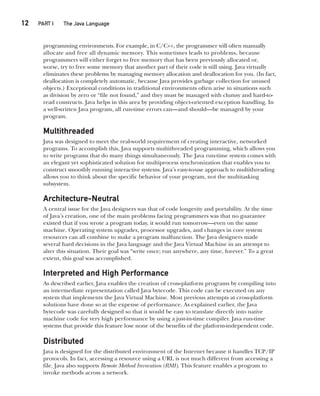 12  
PART I The Java Language
CompRef_2010 / Java The Complete Reference, Ninth Edition /Schildt / 007180 855-8
programming environments. For example, in C/C++, the programmer will often manually
allocate and free all dynamic memory. This sometimes leads to problems, because
programmers will either forget to free memory that has been previously allocated or,
worse, try to free some memory that another part of their code is still using. Java virtually
eliminates these problems by managing memory allocation and deallocation for you. (In fact,
deallocation is completely automatic, because Java provides garbage collection for unused
objects.) Exceptional conditions in traditional environments often arise in situations such
as division by zero or “file not found,” and they must be managed with clumsy and hard-to-
read constructs. Java helps in this area by providing object-oriented exception handling. In
a well-written Java program, all run-time errors can—and should—be managed by your
program.
Multithreaded
Java was designed to meet the real-world requirement of creating interactive, networked
programs. To accomplish this, Java supports multithreaded programming, which allows you
to write programs that do many things simultaneously. The Java run-time system comes with
an elegant yet sophisticated solution for multiprocess synchronization that enables you to
construct smoothly running interactive systems. Java’s easy-to-use approach to multithreading
allows you to think about the specific behavior of your program, not the multitasking
subsystem.
Architecture-Neutral
A central issue for the Java designers was that of code longevity and portability. At the time
of Java’s creation, one of the main problems facing programmers was that no guarantee
existed that if you wrote a program today, it would run tomorrow—even on the same
machine. Operating system upgrades, processor upgrades, and changes in core system
resources can all combine to make a program malfunction. The Java designers made
several hard decisions in the Java language and the Java Virtual Machine in an attempt to
alter this situation. Their goal was “write once; run anywhere, any time, forever.” To a great
extent, this goal was accomplished.
Interpreted and High Performance
As described earlier, Java enables the creation of cross-platform programs by compiling into
an intermediate representation called Java bytecode. This code can be executed on any
system that implements the Java Virtual Machine. Most previous attempts at cross-platform
solutions have done so at the expense of performance. As explained earlier, the Java
bytecode was carefully designed so that it would be easy to translate directly into native
machine code for very high performance by using a just-in-time compiler. Java run-time
systems that provide this feature lose none of the benefits of the platform-independent code.
Distributed
Java is designed for the distributed environment of the Internet because it handles TCP/IP
protocols. In fact, accessing a resource using a URL is not much different from accessing a
file. Java also supports Remote Method Invocation (RMI). This feature enables a program to
invoke methods across a network.
01-ch01.indd 12 14/02/14 4:41 PM
 