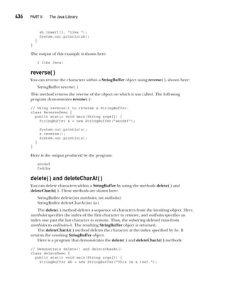 CompRef_2010 / Java The Complete Reference, Ninth Edition /Schildt / 007180 855-8
436   PART II The Java Library
sb.insert(2, "like ");
System.out.println(sb);
}
}
The output of this example is shown here:
I like Java!
reverse( )
You can reverse the characters within a StringBuffer object using reverse( ), shown here:
StringBuffer reverse( )
This method returns the reverse of the object on which it was called. The following
program demonstrates reverse( ):
// Using reverse() to reverse a StringBuffer.
class ReverseDemo {
public static void main(String args[]) {
StringBuffer s = new StringBuffer("abcdef");
System.out.println(s);
s.reverse();
System.out.println(s);
}
}
Here is the output produced by the program:
abcdef
fedcba
delete( ) and deleteCharAt( )
You can delete characters within a StringBuffer by using the methods delete( ) and
deleteCharAt( ). These methods are shown here:
StringBuffer delete(int startIndex, int endIndex)
StringBuffer deleteCharAt(int loc)
The delete( ) method deletes a sequence of characters from the invoking object. Here,
startIndex specifies the index of the first character to remove, and endIndex specifies an
index one past the last character to remove. Thus, the substring deleted runs from
startIndex to endIndex–1. The resulting StringBuffer object is returned.
The deleteCharAt( ) method deletes the character at the index specified by loc. It
returns the resulting StringBuffer object.
Here is a program that demonstrates the delete( ) and deleteCharAt( ) methods:
// Demonstrate delete() and deleteCharAt()
class deleteDemo {
public static void main(String args[]) {
StringBuffer sb = new StringBuffer("This is a test.");
16-ch16.indd 436 14/02/14 5:07 PM
 