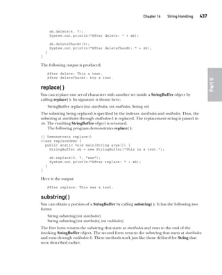 CompRef_2010 / Java The Complete Reference, Ninth Edition /Schildt / 007180 855-8
Chapter 16 String Handling   437
Part
II
sb.delete(4, 7);
System.out.println("After delete: " + sb);
sb.deleteCharAt(0);
System.out.println("After deleteCharAt: " + sb);
}
}
The following output is produced:
After delete: This a test.
After deleteCharAt: his a test.
replace( )
You can replace one set of characters with another set inside a StringBuffer object by
calling replace( ). Its signature is shown here:
StringBuffer replace(int startIndex, int endIndex, String str)
The substring being replaced is specified by the indexes startIndex and endIndex. Thus, the
substring at startIndex through endIndex–1 is replaced. The replacement string is passed in
str. The resulting StringBuffer object is returned.
The following program demonstrates replace( ):
// Demonstrate replace()
class replaceDemo {
public static void main(String args[]) {
StringBuffer sb = new StringBuffer("This is a test.");
sb.replace(5, 7, "was");
System.out.println("After replace: " + sb);
}
}
Here is the output:
After replace: This was a test.
substring( )
You can obtain a portion of a StringBuffer by calling substring( ). It has the following two
forms:
String substring(int startIndex)
String substring(int startIndex, int endIndex)
The first form returns the substring that starts at startIndex and runs to the end of the
invoking StringBuffer object. The second form returns the substring that starts at startIndex
and runs through endIndex–1. These methods work just like those defined for String that
were described earlier.
16-ch16.indd 437 14/02/14 5:07 PM
 