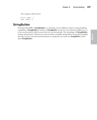 CompRef_2010 / Java The Complete Reference, Ninth Edition /Schildt / 007180 855-8
Chapter 16 String Handling   439
Part
II
The output is shown here:
First index: 0
Last index: 8
StringBuilder
Introduced by JDK 5, StringBuilder is a relatively recent addition to Java’s string handling
capabilities. StringBuilder is similar to StringBuffer except for one important difference: it
is not synchronized, which means that it is not thread-safe. The advantage of StringBuilder
is faster performance. However, in cases in which a mutable string will be accessed by multiple
threads, and no external synchronization is employed, you must use StringBuffer rather
than StringBuilder.
16-ch16.indd 439 14/02/14 5:07 PM
 