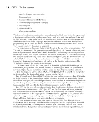 14  
PART I The Java Language
CompRef_2010 / Java The Complete Reference, Ninth Edition /Schildt / 007180 855-8
• Autoboxing and auto-unboxing
• Enumerations
• Enhanced, for-each style for loop
• Variable-length arguments (varargs)
• Static import
• Formatted I/O
• Concurrency utilities
This is not a list of minor tweaks or incremental upgrades. Each item in the list represented
a significant addition to the Java language. Some, such as generics, the enhanced for, and
varargs, introduced new syntax elements. Others, such as autoboxing and auto-unboxing,
altered the semantics of the language. Annotations added an entirely new dimension to
programming. In all cases, the impact of these additions went beyond their direct effects.
They changed the very character of Java itself.
The importance of these new features is reflected in the use of the version number “5.”
The next version number for Java would normally have been 1.5. However, the new features
were so significant that a shift from 1.4 to 1.5 just didn’t seem to express the magnitude of
the change. Instead, Sun elected to increase the version number to 5 as a way of emphasizing
that a major event was taking place. Thus, it was named J2SE 5, and the developer’s kit was
called JDK 5. However, in order to maintain consistency, Sun decided to use 1.5 as its
internal version number, which is also referred to as the developer version number. The
“5” in J2SE 5 is called the product version number.
The next release of Java was called Java SE 6. Sun once again decided to change the
name of the Java platform. First, notice that the “2” was dropped. Thus, the platform was
now named Java SE, and the official product name was Java Platform, Standard Edition 6.
The Java Development Kit was called JDK 6. As with J2SE 5, the 6 in Java SE 6 is the product
version number. The internal, developer version number is 1.6.
Java SE 6 built on the base of J2SE 5, adding incremental improvements. Java SE 6 added
no major features to the Java language proper, but it did enhance the API libraries, added
several new packages, and offered improvements to the runtime. It also went through several
updates during its (in Java terms) long life cycle, with several upgrades added along the way.
In general, Java SE 6 served to further solidify the advances made by J2SE 5.
Java SE 7 was the next release of Java, with the Java Development Kit being called JDK 7,
and an internal version number of 1.7. Java SE 7 was the first major release of Java since
Sun Microsystems was acquired by Oracle. Java SE 7 contained many new features, including
significant additions to the language and the API libraries. Upgrades to the Java run-time
system that support non-Java languages were also included, but it is the language and
library additions that were of most interest to Java programmers.
The new language features were developed as part of Project Coin. The purpose of
Project Coin was to identify a number of small changes to the Java language that would be
incorporated into JDK 7. Although these features were collectively referred to as “small,”
the effects of these changes have been quite large in terms of the code they impact. In fact, for
01-ch01.indd 14 14/02/14 4:41 PM
 