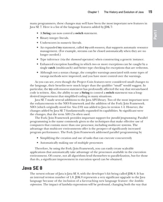 CompRef_2010 / Java The Complete Reference, Ninth Edition /Schildt / 007180 855-8
Chapter 1 The History and Evolution of Java   15
Part
I
many programmers, these changes may well have been the most important new features in
Java SE 7. Here is a list of the language features added by JDK 7:
• A String can now control a switch statement.
• Binary integer literals.
• Underscores in numeric literals.
• An expanded try statement, called try-with-resources, that supports automatic resource
management. (For example, streams can be closed automatically when they are no
longer needed.)
• Type inference (via the diamond operator) when constructing a generic instance.
• Enhanced exception handling in which two or more exceptions can be caught by a
single catch (multi-catch) and better type checking for exceptions that are rethrown.
• Although not a syntax change, the compiler warnings associated with some types of
varargs methods were improved, and you have more control over the warnings.
As you can see, even though the Project Coin features were considered small changes to
the language, their benefits were much larger than the qualifier “small” would suggest. In
particular, the try-with-resources statement has profoundly affected the way that stream-based
code is written. Also, the ability to use a String to control a switch statement was a long-
desired improvement that simplified coding in many situations.
Java SE 7 made several additions to the Java API library. Two of the most important were
the enhancements to the NIO Framework and the addition of the Fork/Join Framework.
NIO (which originally stood for New I/O) was added to Java in version 1.4. However, the
changes added by Java SE 7 fundamentally expanded its capabilities. So significant were
the changes, that the term NIO.2 is often used.
The Fork/Join Framework provides important support for parallel programming. Parallel
programming is the name commonly given to the techniques that make effective use of
computers that contain more than one processor, including multicore systems. The
advantage that multicore environments offer is the prospect of significantly increased
program performance. The Fork/Join Framework addressed parallel programming by
• Simplifying the creation and use of tasks that can execute concurrently
• Automatically making use of multiple processors
Therefore, by using the Fork/Join Framework, you can easily create scaleable
applications that automatically take advantage of the processors available in the execution
environment. Of course, not all algorithms lend themselves to parallelization, but for those
that do, a significant improvement in execution speed can be obtained.
Java SE 8
The newest release of Java is Java SE 8, with the developer’s kit being called JDK 8. It has
an internal version number of 1.8. JDK 8 represents a very significant upgrade to the Java
language because of the inclusion of a far-reaching new language feature: the lambda
expression. The impact of lambda expressions will be profound, changing both the way that
01-ch01.indd 15 14/02/14 4:41 PM
 