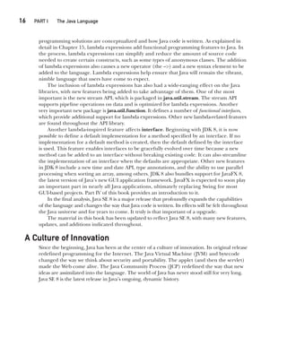 16  
PART I The Java Language
CompRef_2010 / Java The Complete Reference, Ninth Edition /Schildt / 007180 855-8
programming solutions are conceptualized and how Java code is written. As explained in
detail in Chapter 15, lambda expressions add functional programming features to Java. In
the process, lambda expressions can simplify and reduce the amount of source code
needed to create certain constructs, such as some types of anonymous classes. The addition
of lambda expressions also causes a new operator (the –>) and a new syntax element to be
added to the language. Lambda expressions help ensure that Java will remain the vibrant,
nimble language that users have come to expect.
The inclusion of lambda expressions has also had a wide-ranging effect on the Java
libraries, with new features being added to take advantage of them. One of the most
important is the new stream API, which is packaged in java.util.stream. The stream API
supports pipeline operations on data and is optimized for lambda expressions. Another
very important new package is java.util.function. It defines a number of functional interfaces,
which provide additional support for lambda expressions. Other new lambda-related features
are found throughout the API library.
Another lambda-inspired feature affects interface. Beginning with JDK 8, it is now
possible to define a default implementation for a method specified by an interface. If no
implementation for a default method is created, then the default defined by the interface
is used. This feature enables interfaces to be gracefully evolved over time because a new
method can be added to an interface without breaking existing code. It can also streamline
the implementation of an interface when the defaults are appropriate. Other new features
in JDK 8 include a new time and date API, type annotations, and the ability to use parallel
processing when sorting an array, among others. JDK 8 also bundles support for JavaFX 8,
the latest version of Java’s new GUI application framework. JavaFX is expected to soon play
an important part in nearly all Java applications, ultimately replacing Swing for most
GUI-based projects. Part IV of this book provides an introduction to it.
In the final analysis, Java SE 8 is a major release that profoundly expands the capabilities
of the language and changes the way that Java code is written. Its effects will be felt throughout
the Java universe and for years to come. It truly is that important of a upgrade.
The material in this book has been updated to reflect Java SE 8, with many new features,
updates, and additions indicated throughout.
A Culture of Innovation
Since the beginning, Java has been at the center of a culture of innovation. Its original release
redefined programming for the Internet. The Java Virtual Machine (JVM) and bytecode
changed the way we think about security and portability. The applet (and then the servlet)
made the Web come alive. The Java Community Process (JCP) redefined the way that new
ideas are assimilated into the language. The world of Java has never stood still for very long.
Java SE 8 is the latest release in Java’s ongoing, dynamic history.
01-ch01.indd 16 14/02/14 4:41 PM
 