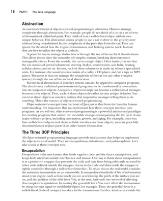 CompRef_2010 / Java The Complete Reference, Ninth Edition /Schildt / 007180 855-8
18  
PART I The Java Language
Abstraction
An essential element of object-oriented programming is abstraction. Humans manage
complexity through abstraction. For example, people do not think of a car as a set of tens
of thousands of individual parts. They think of it as a well-defined object with its own
unique behavior. This abstraction allows people to use a car to drive to the grocery store
without being overwhelmed by the complexity of the parts that form the car. They can
ignore the details of how the engine, transmission, and braking systems work. Instead,
they are free to utilize the object as a whole.
A powerful way to manage abstraction is through the use of hierarchical classifications.
This allows you to layer the semantics of complex systems, breaking them into more
manageable pieces. From the outside, the car is a single object. Once inside, you see that
the car consists of several subsystems: steering, brakes, sound system, seat belts, heating,
cellular phone, and so on. In turn, each of these subsystems is made up of more specialized
units. For instance, the sound system consists of a radio, a CD player, and/or a tape or MP3
player. The point is that you manage the complexity of the car (or any other complex
system) through the use of hierarchical abstractions.
Hierarchical abstractions of complex systems can also be applied to computer programs.
The data from a traditional process-oriented program can be transformed by abstraction
into its component objects. A sequence of process steps can become a collection of messages
between these objects. Thus, each of these objects describes its own unique behavior. You
can treat these objects as concrete entities that respond to messages telling them to do
something. This is the essence of object-oriented programming.
Object-oriented concepts form the heart of Java just as they form the basis for human
understanding. It is important that you understand how these concepts translate into
programs. As you will see, object-oriented programming is a powerful and natural paradigm
for creating programs that survive the inevitable changes accompanying the life cycle of any
major software project, including conception, growth, and aging. For example, once you
have well-defined objects and clean, reliable interfaces to those objects, you can gracefully
decommission or replace parts of an older system without fear.
The Three OOP Principles
All object-oriented programming languages provide mechanisms that help you implement
the object-oriented model. They are encapsulation, inheritance, and polymorphism. Let’s
take a look at these concepts now.
Encapsulation
Encapsulation is the mechanism that binds together code and the data it manipulates, and
keeps both safe from outside interference and misuse. One way to think about encapsulation
is as a protective wrapper that prevents the code and data from being arbitrarily accessed by
other code defined outside the wrapper. Access to the code and data inside the wrapper is
tightly controlled through a well-defined interface. To relate this to the real world, consider
the automatic transmission on an automobile. It encapsulates hundreds of bits of information
about your engine, such as how much you are accelerating, the pitch of the surface you are
on, and the position of the shift lever. You, as the user, have only one method of affecting
this complex encapsulation: by moving the gear-shift lever. You can’t affect the transmission
by using the turn signal or windshield wipers, for example. Thus, the gear-shift lever is a
well-defined (indeed, unique) interface to the transmission. Further, what occurs inside the
02-ch02.indd 18 14/02/14 4:42 PM
 