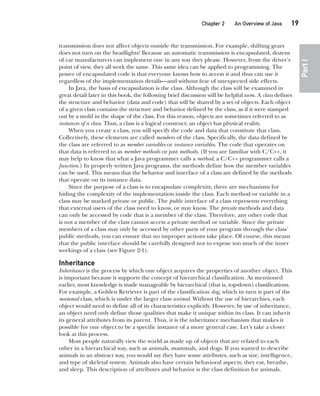 CompRef_2010 / Java The Complete Reference, Ninth Edition /Schildt / 007180 855-8
Chapter 2 An Overview of Java   19
Part
I
transmission does not affect objects outside the transmission. For example, shifting gears
does not turn on the headlights! Because an automatic transmission is encapsulated, dozens
of car manufacturers can implement one in any way they please. However, from the driver’s
point of view, they all work the same. This same idea can be applied to programming. The
power of encapsulated code is that everyone knows how to access it and thus can use it
regardless of the implementation details—and without fear of unexpected side effects.
In Java, the basis of encapsulation is the class. Although the class will be examined in
great detail later in this book, the following brief discussion will be helpful now. A class defines
the structure and behavior (data and code) that will be shared by a set of objects. Each object
of a given class contains the structure and behavior defined by the class, as if it were stamped
out by a mold in the shape of the class. For this reason, objects are sometimes referred to as
instances of a class. Thus, a class is a logical construct; an object has physical reality.
When you create a class, you will specify the code and data that constitute that class.
Collectively, these elements are called members of the class. Specifically, the data defined by
the class are referred to as member variables or instance variables. The code that operates on
that data is referred to as member methods or just methods. (If you are familiar with C/C++, it
may help to know that what a Java programmer calls a method, a C/C++ programmer calls a
function.) In properly written Java programs, the methods define how the member variables
can be used. This means that the behavior and interface of a class are defined by the methods
that operate on its instance data.
Since the purpose of a class is to encapsulate complexity, there are mechanisms for
hiding the complexity of the implementation inside the class. Each method or variable in a
class may be marked private or public. The public interface of a class represents everything
that external users of the class need to know, or may know. The private methods and data
can only be accessed by code that is a member of the class. Therefore, any other code that
is not a member of the class cannot access a private method or variable. Since the private
members of a class may only be accessed by other parts of your program through the class’
public methods, you can ensure that no improper actions take place. Of course, this means
that the public interface should be carefully designed not to expose too much of the inner
workings of a class (see Figure 2-1).
Inheritance
Inheritance is the process by which one object acquires the properties of another object. This
is important because it supports the concept of hierarchical classification. As mentioned
earlier, most knowledge is made manageable by hierarchical (that is, top-down) classifications.
For example, a Golden Retriever is part of the classification dog, which in turn is part of the
mammal class, which is under the larger class animal. Without the use of hierarchies, each
object would need to define all of its characteristics explicitly. However, by use of inheritance,
an object need only define those qualities that make it unique within its class. It can inherit
its general attributes from its parent. Thus, it is the inheritance mechanism that makes it
possible for one object to be a specific instance of a more general case. Let’s take a closer
look at this process.
Most people naturally view the world as made up of objects that are related to each
other in a hierarchical way, such as animals, mammals, and dogs. If you wanted to describe
animals in an abstract way, you would say they have some attributes, such as size, intelligence,
and type of skeletal system. Animals also have certain behavioral aspects; they eat, breathe,
and sleep. This description of attributes and behavior is the class definition for animals.
02-ch02.indd 19 14/02/14 4:42 PM
 