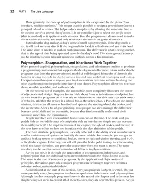 CompRef_2010 / Java The Complete Reference, Ninth Edition /Schildt / 007180 855-8
22  
PART I The Java Language
More generally, the concept of polymorphism is often expressed by the phrase “one
interface, multiple methods.” This means that it is possible to design a generic interface to a
group of related activities. This helps reduce complexity by allowing the same interface to
be used to specify a general class of action. It is the compiler’s job to select the specific action
(that is, method) as it applies to each situation. You, the programmer, do not need to make
this selection manually. You need only remember and utilize the general interface.
Extending the dog analogy, a dog’s sense of smell is polymorphic. If the dog smells a
cat, it will bark and run after it. If the dog smells its food, it will salivate and run to its bowl.
The same sense of smell is at work in both situations. The difference is what is being smelled,
that is, the type of data being operated upon by the dog’s nose! This same general concept
can be implemented in Java as it applies to methods within a Java program.
Polymorphism, Encapsulation, and Inheritance Work Together
When properly applied, polymorphism, encapsulation, and inheritance combine to produce
a programming environment that supports the development of far more robust and scaleable
programs than does the process-oriented model. A well-designed hierarchy of classes is the
basis for reusing the code in which you have invested time and effort developing and testing.
Encapsulation allows you to migrate your implementations over time without breaking the
code that depends on the public interface of your classes. Polymorphism allows you to create
clean, sensible, readable, and resilient code.
Of the two real-world examples, the automobile more completely illustrates the power
of object-oriented design. Dogs are fun to think about from an inheritance standpoint, but
cars are more like programs. All drivers rely on inheritance to drive different types (subclasses)
of vehicles. Whether the vehicle is a school bus, a Mercedes sedan, a Porsche, or the family
minivan, drivers can all more or less find and operate the steering wheel, the brakes, and
the accelerator. After a bit of gear grinding, most people can even manage the difference
between a stick shift and an automatic, because they fundamentally understand their
common superclass, the transmission.
People interface with encapsulated features on cars all the time. The brake and gas
pedals hide an incredible array of complexity with an interface so simple you can operate
them with your feet! The implementation of the engine, the style of brakes, and the size of
the tires have no effect on how you interface with the class definition of the pedals.
The final attribute, polymorphism, is clearly reflected in the ability of car manufacturers
to offer a wide array of options on basically the same vehicle. For example, you can get an
antilock braking system or traditional brakes, power or rack-and-pinion steering, and 4-, 6-,
or 8-cylinder engines. Either way, you will still press the brake pedal to stop, turn the steering
wheel to change direction, and press the accelerator when you want to move. The same
interface can be used to control a number of different implementations.
As you can see, it is through the application of encapsulation, inheritance, and
polymorphism that the individual parts are transformed into the object known as a car.
The same is also true of computer programs. By the application of object-oriented
principles, the various parts of a complex program can be brought together to form a
cohesive, robust, maintainable whole.
As mentioned at the start of this section, every Java program is object-oriented. Or, put
more precisely, every Java program involves encapsulation, inheritance, and polymorphism.
Although the short example programs shown in the rest of this chapter and in the next few
chapters may not seem to exhibit all of these features, they are nevertheless present. As you
02-ch02.indd 22 14/02/14 4:42 PM
 