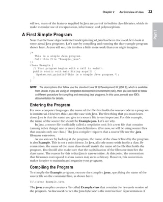 CompRef_2010 / Java The Complete Reference, Ninth Edition /Schildt / 007180 855-8
Chapter 2 An Overview of Java   23
Part
I
will see, many of the features supplied by Java are part of its built-in class libraries, which do
make extensive use of encapsulation, inheritance, and polymorphism.
A First Simple Program
Now that the basic object-oriented underpinning of Java has been discussed, let’s look at
some actual Java programs. Let’s start by compiling and running the short sample program
shown here. As you will see, this involves a little more work than you might imagine.
/*
This is a simple Java program.
Call this file "Example.java".
*/
class Example {
// Your program begins with a call to main().
public static void main(String args[]) {
System.out.println("This is a simple Java program.");
}
}
NOTE The descriptions that follow use the standard Java SE 8 Development Kit (JDK 8), which is available
from Oracle. If you are using an integrated development environment (IDE), then you will need to follow
a different procedure for compiling and executing Java programs. In this case, consult your IDE’s
documentation for details.
Entering the Program
For most computer languages, the name of the file that holds the source code to a program
is immaterial. However, this is not the case with Java. The first thing that you must learn
about Java is that the name you give to a source file is very important. For this example,
the name of the source file should be Example.java. Let’s see why.
In Java, a source file is officially called a compilation unit. It is a text file that contains
(among other things) one or more class definitions. (For now, we will be using source files
that contain only one class.) The Java compiler requires that a source file use the .java
filename extension.
As you can see by looking at the program, the name of the class defined by the program
is also Example. This is not a coincidence. In Java, all code must reside inside a class. By
convention, the name of the main class should match the name of the file that holds the
program. You should also make sure that the capitalization of the filename matches the
class name. The reason for this is that Java is case-sensitive. At this point, the convention
that filenames correspond to class names may seem arbitrary. However, this convention
makes it easier to maintain and organize your programs.
Compiling the Program
To compile the Example program, execute the compiler, javac, specifying the name of the
source file on the command line, as shown here:
C:>javac Example.java
The javac compiler creates a file called Example.class that contains the bytecode version of
the program. As discussed earlier, the Java bytecode is the intermediate representation of
02-ch02.indd 23 14/02/14 4:42 PM
 