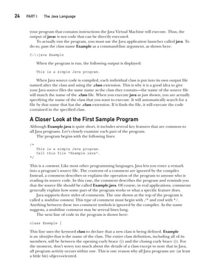 CompRef_2010 / Java The Complete Reference, Ninth Edition /Schildt / 007180 855-8
24  
PART I The Java Language
your program that contains instructions the Java Virtual Machine will execute. Thus, the
output of javac is not code that can be directly executed.
To actually run the program, you must use the Java application launcher called java. To
do so, pass the class name Example as a command-line argument, as shown here:
C:>java Example
When the program is run, the following output is displayed:
This is a simple Java program.
When Java source code is compiled, each individual class is put into its own output file
named after the class and using the .class extension. This is why it is a good idea to give
your Java source files the same name as the class they contain—the name of the source file
will match the name of the .class file. When you execute java as just shown, you are actually
specifying the name of the class that you want to execute. It will automatically search for a
file by that name that has the .class extension. If it finds the file, it will execute the code
contained in the specified class.
A Closer Look at the First Sample Program
Although Example.java is quite short, it includes several key features that are common to
all Java programs. Let’s closely examine each part of the program.
The program begins with the following lines:
/*
This is a simple Java program.
Call this file "Example.java".
*/
This is a comment. Like most other programming languages, Java lets you enter a remark
into a program’s source file. The contents of a comment are ignored by the compiler.
Instead, a comment describes or explains the operation of the program to anyone who is
reading its source code. In this case, the comment describes the program and reminds you
that the source file should be called Example.java. Of course, in real applications, comments
generally explain how some part of the program works or what a specific feature does.
Java supports three styles of comments. The one shown at the top of the program is
called a multiline comment. This type of comment must begin with /* and end with */.
Anything between these two comment symbols is ignored by the compiler. As the name
suggests, a multiline comment may be several lines long.
The next line of code in the program is shown here:
class Example {
This line uses the keyword class to declare that a new class is being defined. Example
is an identifier that is the name of the class. The entire class definition, including all of its
members, will be between the opening curly brace ({) and the closing curly brace (}). For
the moment, don’t worry too much about the details of a class except to note that in Java,
all program activity occurs within one. This is one reason why all Java programs are (at least
a little bit) object-oriented.
02-ch02.indd 24 14/02/14 4:42 PM
 