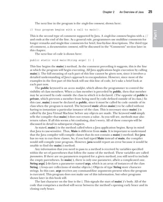 CompRef_2010 / Java The Complete Reference, Ninth Edition /Schildt / 007180 855-8
Chapter 2 An Overview of Java   25
Part
I
The next line in the program is the single-line comment, shown here:
// Your program begins with a call to main().
This is the second type of comment supported by Java. A single-line comment begins with a //
and ends at the end of the line. As a general rule, programmers use multiline comments for
longer remarks and single-line comments for brief, line-by-line descriptions. The third type
of comment, a documentation comment, will be discussed in the “Comments” section later in
this chapter.
The next line of code is shown here:
public static void main(String args[ ]) {
This line begins the main( ) method. As the comment preceding it suggests, this is the line
at which the program will begin executing. All Java applications begin execution by calling
main( ). The full meaning of each part of this line cannot be given now, since it involves a
detailed understanding of Java’s approach to encapsulation. However, since most of the
examples in the first part of this book will use this line of code, let’s take a brief look at
each part now.
The public keyword is an access modifier, which allows the programmer to control the
visibility of class members. When a class member is preceded by public, then that member
may be accessed by code outside the class in which it is declared. (The opposite of public is
private, which prevents a member from being used by code defined outside of its class.) In
this case, main( ) must be declared as public, since it must be called by code outside of its
class when the program is started. The keyword static allows main( ) to be called without
having to instantiate a particular instance of the class. This is necessary since main( ) is
called by the Java Virtual Machine before any objects are made. The keyword void simply
tells the compiler that main( ) does not return a value. As you will see, methods may also
return values. If all this seems a bit confusing, don’t worry. All of these concepts will be
discussed in detail in subsequent chapters.
As stated, main( ) is the method called when a Java application begins. Keep in mind
that Java is case-sensitive. Thus, Main is different from main. It is important to understand
that the Java compiler will compile classes that do not contain a main( ) method. But java
has no way to run these classes. So, if you had typed Main instead of main, the compiler
would still compile your program. However, java would report an error because it would be
unable to find the main( ) method.
Any information that you need to pass to a method is received by variables specified
within the set of parentheses that follow the name of the method. These variables are called
parameters. If there are no parameters required for a given method, you still need to include
the empty parentheses. In main( ), there is only one parameter, albeit a complicated one.
String args[ ] declares a parameter named args, which is an array of instances of the class
String. (Arrays are collections of similar objects.) Objects of type String store character
strings. In this case, args receives any command-line arguments present when the program
is executed. This program does not make use of this information, but other programs
shown later in this book will.
The last character on the line is the {. This signals the start of main( )’s body. All of the
code that comprises a method will occur between the method’s opening curly brace and its
closing curly brace.
02-ch02.indd 25 14/02/14 4:42 PM
 