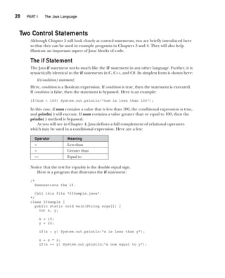 CompRef_2010 / Java The Complete Reference, Ninth Edition /Schildt / 007180 855-8
28  
PART I The Java Language
Two Control Statements
Although Chapter 5 will look closely at control statements, two are briefly introduced here
so that they can be used in example programs in Chapters 3 and 4. They will also help
illustrate an important aspect of Java: blocks of code.
The if Statement
The Java if statement works much like the IF statement in any other language. Further, it is
syntactically identical to the if statements in C, C++, and C#. Its simplest form is shown here:
if(condition) statement;
Here, condition is a Boolean expression. If condition is true, then the statement is executed.
If condition is false, then the statement is bypassed. Here is an example:
if(num < 100) System.out.println("num is less than 100");
In this case, if num contains a value that is less than 100, the conditional expression is true,
and println( ) will execute. If num contains a value greater than or equal to 100, then the
println( ) method is bypassed.
As you will see in Chapter 4, Java defines a full complement of relational operators
which may be used in a conditional expression. Here are a few:
Operator Meaning
< Less than
> Greater than
== Equal to
Notice that the test for equality is the double equal sign.
Here is a program that illustrates the if statement:
/*
Demonstrate the if.
Call this file "IfSample.java".
*/
class IfSample {
public static void main(String args[]) {
int x, y;
x = 10;
y = 20;
if(x < y) System.out.println("x is less than y");
x = x * 2;
if(x == y) System.out.println("x now equal to y");
02-ch02.indd 28 14/02/14 4:42 PM
 