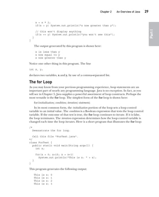 CompRef_2010 / Java The Complete Reference, Ninth Edition /Schildt / 007180 855-8
Chapter 2 An Overview of Java   29
Part
I
x = x * 2;
if(x > y) System.out.println("x now greater than y");
// this won't display anything
if(x == y) System.out.println("you won't see this");
}
}
The output generated by this program is shown here:
x is less than y
x now equal to y
x now greater than y
Notice one other thing in this program. The line
int x, y;
declares two variables, x and y, by use of a comma-separated list.
The for Loop
As you may know from your previous programming experience, loop statements are an
important part of nearly any programming language. Java is no exception. In fact, as you
will see in Chapter 5, Java supplies a powerful assortment of loop constructs. Perhaps the
most versatile is the for loop. The simplest form of the for loop is shown here:
for(initialization; condition; iteration) statement;
In its most common form, the initialization portion of the loop sets a loop control
variable to an initial value. The condition is a Boolean expression that tests the loop control
variable. If the outcome of that test is true, the for loop continues to iterate. If it is false,
the loop terminates. The iteration expression determines how the loop control variable is
changed each time the loop iterates. Here is a short program that illustrates the for loop:
/*
Demonstrate the for loop.
Call this file "ForTest.java".
*/
class ForTest {
public static void main(String args[]) {
int x;
for(x = 0; x<10; x = x+1)
System.out.println("This is x: " + x);
}
}
This program generates the following output:
This is x: 0
This is x: 1
This is x: 2
This is x: 3
02-ch02.indd 29 14/02/14 4:42 PM
 
