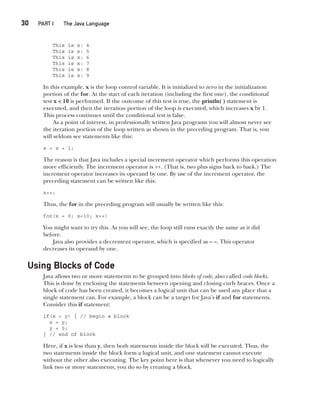 CompRef_2010 / Java The Complete Reference, Ninth Edition /Schildt / 007180 855-8
30  
PART I The Java Language
This is x: 4
This is x: 5
This is x: 6
This is x: 7
This is x: 8
This is x: 9
In this example, x is the loop control variable. It is initialized to zero in the initialization
portion of the for. At the start of each iteration (including the first one), the conditional
test x < 10 is performed. If the outcome of this test is true, the println( ) statement is
executed, and then the iteration portion of the loop is executed, which increases x by 1.
This process continues until the conditional test is false.
As a point of interest, in professionally written Java programs you will almost never see
the iteration portion of the loop written as shown in the preceding program. That is, you
will seldom see statements like this:
x = x + 1;
The reason is that Java includes a special increment operator which performs this operation
more efficiently. The increment operator is ++. (That is, two plus signs back to back.) The
increment operator increases its operand by one. By use of the increment operator, the
preceding statement can be written like this:
x++;
Thus, the for in the preceding program will usually be written like this:
for(x = 0; x<10; x++)
You might want to try this. As you will see, the loop still runs exactly the same as it did
before.
Java also provides a decrement operator, which is specified as – –. This operator
decreases its operand by one.
Using Blocks of Code
Java allows two or more statements to be grouped into blocks of code, also called code blocks.
This is done by enclosing the statements between opening and closing curly braces. Once a
block of code has been created, it becomes a logical unit that can be used any place that a
single statement can. For example, a block can be a target for Java’s if and for statements.
Consider this if statement:
if(x < y) { // begin a block
x = y;
y = 0;
} // end of block
Here, if x is less than y, then both statements inside the block will be executed. Thus, the
two statements inside the block form a logical unit, and one statement cannot execute
without the other also executing. The key point here is that whenever you need to logically
link two or more statements, you do so by creating a block.
02-ch02.indd 30 14/02/14 4:42 PM
 
