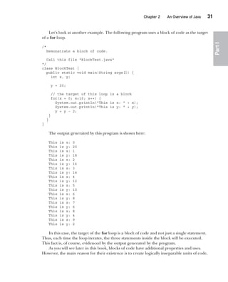 CompRef_2010 / Java The Complete Reference, Ninth Edition /Schildt / 007180 855-8
Chapter 2 An Overview of Java   31
Part
I
Let’s look at another example. The following program uses a block of code as the target
of a for loop.
/*
Demonstrate a block of code.
Call this file "BlockTest.java"
*/
class BlockTest {
public static void main(String args[]) {
int x, y;
y = 20;
// the target of this loop is a block
for(x = 0; x<10; x++) {
System.out.println("This is x: " + x);
System.out.println("This is y: " + y);
y = y - 2;
}
}
}
The output generated by this program is shown here:
This is x: 0
This is y: 20
This is x: 1
This is y: 18
This is x: 2
This is y: 16
This is x: 3
This is y: 14
This is x: 4
This is y: 12
This is x: 5
This is y: 10
This is x: 6
This is y: 8
This is x: 7
This is y: 6
This is x: 8
This is y: 4
This is x: 9
This is y: 2
In this case, the target of the for loop is a block of code and not just a single statement.
Thus, each time the loop iterates, the three statements inside the block will be executed.
This fact is, of course, evidenced by the output generated by the program.
As you will see later in this book, blocks of code have additional properties and uses.
However, the main reason for their existence is to create logically inseparable units of code.
02-ch02.indd 31 14/02/14 4:42 PM
 