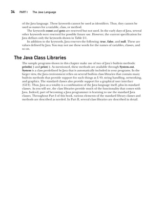 CompRef_2010 / Java The Complete Reference, Ninth Edition /Schildt / 007180 855-8
34  
PART I The Java Language
of the Java language. These keywords cannot be used as identifiers. Thus, they cannot be
used as names for a variable, class, or method.
The keywords const and goto are reserved but not used. In the early days of Java, several
other keywords were reserved for possible future use. However, the current specification for
Java defines only the keywords shown in Table 2-1.
In addition to the keywords, Java reserves the following: true, false, and null. These are
values defined by Java. You may not use these words for the names of variables, classes, and
so on.
The Java Class Libraries
The sample programs shown in this chapter make use of two of Java’s built-in methods:
println( ) and print( ). As mentioned, these methods are available through System.out.
System is a class predefined by Java that is automatically included in your programs. In the
larger view, the Java environment relies on several built-in class libraries that contain many
built-in methods that provide support for such things as I/O, string handling, networking,
and graphics. The standard classes also provide support for a graphical user interface
(GUI). Thus, Java as a totality is a combination of the Java language itself, plus its standard
classes. As you will see, the class libraries provide much of the functionality that comes with
Java. Indeed, part of becoming a Java programmer is learning to use the standard Java
classes. Throughout Part I of this book, various elements of the standard library classes and
methods are described as needed. In Part II, several class libraries are described in detail.
02-ch02.indd 34 14/02/14 4:42 PM
 
