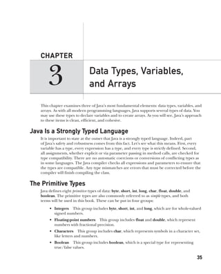 CompRef_2010 / Java The Complete Reference, Ninth Edition /Schildt / 007180 855-8
3
CHAPTER
35
Data Types, Variables,
and Arrays
This chapter examines three of Java’s most fundamental elements: data types, variables, and
arrays. As with all modern programming languages, Java supports several types of data. You
may use these types to declare variables and to create arrays. As you will see, Java’s approach
to these items is clean, efficient, and cohesive.
Java Is a Strongly Typed Language
It is important to state at the outset that Java is a strongly typed language. Indeed, part
of Java’s safety and robustness comes from this fact. Let’s see what this means. First, every
variable has a type, every expression has a type, and every type is strictly defined. Second,
all assignments, whether explicit or via parameter passing in method calls, are checked for
type compatibility. There are no automatic coercions or conversions of conflicting types as
in some languages. The Java compiler checks all expressions and parameters to ensure that
the types are compatible. Any type mismatches are errors that must be corrected before the
compiler will finish compiling the class.
The Primitive Types
Java defines eight primitive types of data: byte, short, int, long, char, float, double, and
boolean. The primitive types are also commonly referred to as simple types, and both
terms will be used in this book. These can be put in four groups:
• Integers This group includes byte, short, int, and long, which are for whole-valued
signed numbers.
• Floating-point numbers This group includes float and double, which represent
numbers with fractional precision.
• Characters This group includes char, which represents symbols in a character set,
like letters and numbers.
• Boolean This group includes boolean, which is a special type for representing
true/false values.
03-ch03.indd 35 17/02/14 2:23 PM
 