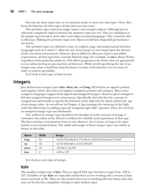 CompRef_2010 / Java The Complete Reference, Ninth Edition /Schildt / 007180 855-8
36  
PART I The Java Language
You can use these types as-is, or to construct arrays or your own class types. Thus, they
form the basis for all other types of data that you can create.
The primitive types represent single values—not complex objects. Although Java is
otherwise completely object-oriented, the primitive types are not. They are analogous to
the simple types found in most other non–object-oriented languages. The reason for this
is efficiency. Making the primitive types into objects would have degraded performance
too much.
The primitive types are defined to have an explicit range and mathematical behavior.
Languages such as C and C++ allow the size of an integer to vary based upon the dictates
of the execution environment. However, Java is different. Because of Java’s portability
requirement, all data types have a strictly defined range. For example, an int is always 32 bits,
regardless of the particular platform. This allows programs to be written that are guaranteed
to run without porting on any machine architecture. While strictly specifying the size of an
integer may cause a small loss of performance in some environments, it is necessary in
order to achieve portability.
Let’s look at each type of data in turn.
Integers
Java defines four integer types: byte, short, int, and long. All of these are signed, positive
and negative values. Java does not support unsigned, positive-only integers. Many other
computer languages support both signed and unsigned integers. However, Java’s designers
felt that unsigned integers were unnecessary. Specifically, they felt that the concept of
unsigned was used mostly to specify the behavior of the high-order bit, which defines the sign
of an integer value. As you will see in Chapter 4, Java manages the meaning of the high-
order bit differently, by adding a special “unsigned right shift” operator. Thus, the need for
an unsigned integer type was eliminated.
The width of an integer type should not be thought of as the amount of storage it
consumes, but rather as the behavior it defines for variables and expressions of that type.
The Java run-time environment is free to use whatever size it wants, as long as the types
behave as you declared them. The width and ranges of these integer types vary widely, as
shown in this table:
Name Width Range
long 64 –9,223,372,036,854,775,808 to 9,223,372,036,854,775,807
int 32 –2,147,483,648 to 2,147,483,647
short 16 –32,768 to 32,767
byte 8 –128 to 127
Let’s look at each type of integer.
byte
The smallest integer type is byte. This is a signed 8-bit type that has a range from –128 to
127. Variables of type byte are especially useful when you’re working with a stream of data
from a network or file. They are also useful when you’re working with raw binary data that
may not be directly compatible with Java’s other built-in types.
03-ch03.indd 36 17/02/14 2:23 PM
 