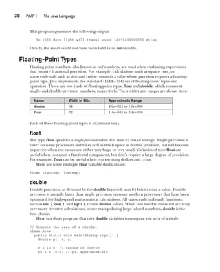 CompRef_2010 / Java The Complete Reference, Ninth Edition /Schildt / 007180 855-8
38  
PART I The Java Language
This program generates the following output:
In 1000 days light will travel about 16070400000000 miles.
Clearly, the result could not have been held in an int variable.
Floating-Point Types
Floating-point numbers, also known as real numbers, are used when evaluating expressions
that require fractional precision. For example, calculations such as square root, or
transcendentals such as sine and cosine, result in a value whose precision requires a floating-
point type. Java implements the standard (IEEE–754) set of floating-point types and
operators. There are two kinds of floating-point types, float and double, which represent
single- and double-precision numbers, respectively. Their width and ranges are shown here:
Name Width in Bits Approximate Range
double 64 4.9e–324 to 1.8e+308
float 32 1.4e–045 to 3.4e+038
Each of these floating-point types is examined next.
float
The type float specifies a single-precision value that uses 32 bits of storage. Single precision is
faster on some processors and takes half as much space as double precision, but will become
imprecise when the values are either very large or very small. Variables of type float are
useful when you need a fractional component, but don’t require a large degree of precision.
For example, float can be useful when representing dollars and cents.
Here are some example float variable declarations:
float hightemp, lowtemp;
double
Double precision, as denoted by the double keyword, uses 64 bits to store a value. Double
precision is actually faster than single precision on some modern processors that have been
optimized for high-speed mathematical calculations. All transcendental math functions,
such as sin( ), cos( ), and sqrt( ), return double values. When you need to maintain accuracy
over many iterative calculations, or are manipulating large-valued numbers, double is the
best choice.
Here is a short program that uses double variables to compute the area of a circle:
// Compute the area of a circle.
class Area {
public static void main(String args[]) {
double pi, r, a;
r = 10.8; // radius of circle
pi = 3.1416; // pi, approximately
03-ch03.indd 38 17/02/14 2:23 PM
 
