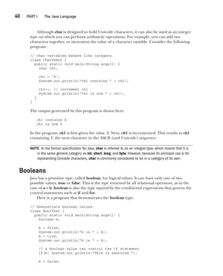 CompRef_2010 / Java The Complete Reference, Ninth Edition /Schildt / 007180 855-8
40  
PART I The Java Language
Although char is designed to hold Unicode characters, it can also be used as an integer
type on which you can perform arithmetic operations. For example, you can add two
characters together, or increment the value of a character variable. Consider the following
program:
// char variables behave like integers.
class CharDemo2 {
public static void main(String args[]) {
char ch1;
ch1 = 'X';
System.out.println("ch1 contains " + ch1);
ch1++; // increment ch1
System.out.println("ch1 is now " + ch1);
}
}
The output generated by this program is shown here:
ch1 contains X
ch1 is now Y
In the program, ch1 is first given the value X. Next, ch1 is incremented. This results in ch1
containing Y, the next character in the ASCII (and Unicode) sequence.
NOTE In the formal specification for Java, char is referred to as an integral type, which means that it is
in the same general category as int, short, long, and byte. However, because its principal use is for
representing Unicode characters, char is commonly considered to be in a category of its own.
Booleans
Java has a primitive type, called boolean, for logical values. It can have only one of two
possible values, true or false. This is the type returned by all relational operators, as in the
case of a < b. boolean is also the type required by the conditional expressions that govern the
control statements such as if and for.
Here is a program that demonstrates the boolean type:
// Demonstrate boolean values.
class BoolTest {
public static void main(String args[]) {
boolean b;
b = false;
System.out.println("b is " + b);
b = true;
System.out.println("b is " + b);
// a boolean value can control the if statement
if(b) System.out.println("This is executed.");
b = false;
03-ch03.indd 40 17/02/14 2:23 PM
 
