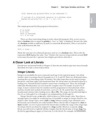 CompRef_2010 / Java The Complete Reference, Ninth Edition /Schildt / 007180 855-8
Chapter 3 Data Types, Variables, and Arrays   41
Part
I
if(b) System.out.println("This is not executed.");
// outcome of a relational operator is a boolean value
System.out.println("10 > 9 is " + (10 > 9));
}
}
The output generated by this program is shown here:
b is false
b is true
This is executed.
10 > 9 is true
There are three interesting things to notice about this program. First, as you can see,
when a boolean value is output by println( ), "true" or "false" is displayed. Second, the value
of a boolean variable is sufficient, by itself, to control the if statement. There is no need to
write an if statement like this:
if(b == true) …
Third, the outcome of a relational operator, such as <, is a boolean value. This is why the
expression 10>9 displays the value "true." Further, the extra set of parentheses around 10>9
is necessary because the + operator has a higher precedence than the >.
A Closer Look at Literals
Literals were mentioned briefly in Chapter 2. Now that the built-in types have been formally
described, let’s take a closer look at them.
Integer Literals
Integers are probably the most commonly used type in the typical program. Any whole
number value is an integer literal. Examples are 1, 2, 3, and 42. These are all decimal values,
meaning they are describing a base 10 number. Two other bases that can be used in integer
literals are octal (base eight) and hexadecimal (base 16). Octal values are denoted in Java by a
leading zero. Normal decimal numbers cannot have a leading zero. Thus, the seemingly
valid value 09 will produce an error from the compiler, since 9 is outside of octal’s 0 to 7
range. A more common base for numbers used by programmers is hexadecimal, which
matches cleanly with modulo 8 word sizes, such as 8, 16, 32, and 64 bits. You signify a
hexadecimal constant with a leading zero-x, (0x or 0X). The range of a hexadecimal digit is
0 to 15, so A through F (or a through f  ) are substituted for 10 through 15.
Integer literals create an int value, which in Java is a 32-bit integer value. Since Java is
strongly typed, you might be wondering how it is possible to assign an integer literal to one
of Java’s other integer types, such as byte or long, without causing a type mismatch error.
Fortunately, such situations are easily handled. When a literal value is assigned to a byte or
short variable, no error is generated if the literal value is within the range of the target type.
An integer literal can always be assigned to a long variable. However, to specify a long
literal, you will need to explicitly tell the compiler that the literal value is of type long. You
do this by appending an upper- or lowercase L to the literal. For example, 0x7ffffffffffffffL
03-ch03.indd 41 17/02/14 2:23 PM
 