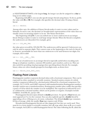 CompRef_2010 / Java The Complete Reference, Ninth Edition /Schildt / 007180 855-8
42  
PART I The Java Language
or 9223372036854775807L is the largest long. An integer can also be assigned to a char as
long as it is within range.
Beginning with JDK 7, you can also specify integer literals using binary. To do so, prefix
the value with 0b or 0B. For example, this specifies the decimal value 10 using a binary
literal:
int x = 0b1010;
Among other uses, the addition of binary literals makes it easier to enter values used as
bitmasks. In such a case, the decimal (or hexadecimal) representation of the value does not
visually convey its meaning relative to its use. The binary literal does.
Also beginning with JDK 7, you can embed one or more underscores in an integer
literal. Doing so makes it easier to read large integer literals. When the literal is compiled,
the underscores are discarded. For example, given
int x = 123_456_789;
the value given to x will be 123,456,789. The underscores will be ignored. Underscores can
only be used to separate digits. They cannot come at the beginning or the end of a literal. It
is, however, permissible for more than one underscore to be used between two digits. For
example, this is valid:
int x = 123___456___789;
The use of underscores in an integer literal is especially useful when encoding such
things as telephone numbers, customer ID numbers, part numbers, and so on. They are
also useful for providing visual groupings when specifying binary literals. For example,
binary values are often visually grouped in four-digits units, as shown here:
int x = 0b1101_0101_0001_1010;
Floating-Point Literals
Floating-point numbers represent decimal values with a fractional component. They can be
expressed in either standard or scientific notation. Standard notation consists of a whole
number component followed by a decimal point followed by a fractional component. For
example, 2.0, 3.14159, and 0.6667 represent valid standard-notation floating-point numbers.
Scientific notation uses a standard-notation, floating-point number plus a suffix that specifies
a power of 10 by which the number is to be multiplied. The exponent is indicated by an E
or e followed by a decimal number, which can be positive or negative. Examples include
6.022E23, 314159E–05, and 2e+100.
Floating-point literals in Java default to double precision. To specify a float literal, you
must append an F or f to the constant. You can also explicitly specify a double literal by
appending a D or d. Doing so is, of course, redundant. The default double type consumes
64 bits of storage, while the smaller float type requires only 32 bits.
Hexadecimal floating-point literals are also supported, but they are rarely used. They
must be in a form similar to scientific notation, but a P or p, rather than an E or e, is used.
For example, 0x12.2P2 is a valid floating-point literal. The value following the P, called the
03-ch03.indd 42 17/02/14 2:23 PM
 