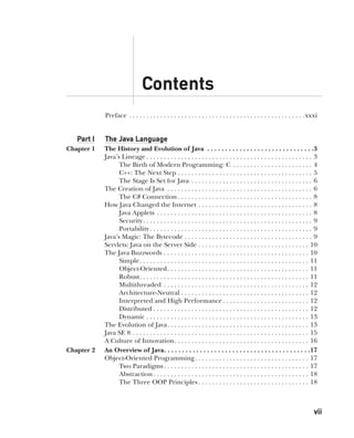 vii
CompRef_2010 / Java The Complete Reference, Ninth Edition /Schildt / 007180 855-8
Preface . . . . . . . . . . . . . . . . . . . . . . . . . . . . . . . . . . . . . . . . . . . . . . . . . . . xxxi
Part I The Java Language
Chapter 1 The History and Evolution of Java . . . . . . . . . . . . . . . . . . . . . . . . . . . . . . 3
Java’s Lineage  . . . . . . . . . . . . . . . . . . . . . . . . . . . . . . . . . . . . . . . . . . . . . . . . 3
The Birth of Modern Programming: C . . . . . . . . . . . . . . . . . . . . . . . . 4
C++: The Next Step . . . . . . . . . . . . . . . . . . . . . . . . . . . . . . . . . . . . . . . 5
The Stage Is Set for Java . . . . . . . . . . . . . . . . . . . . . . . . . . . . . . . . . . . . 6
The Creation of Java . . . . . . . . . . . . . . . . . . . . . . . . . . . . . . . . . . . . . . . . . . . 6
The C# Connection  . . . . . . . . . . . . . . . . . . . . . . . . . . . . . . . . . . . . . . . 8
How Java Changed the Internet . . . . . . . . . . . . . . . . . . . . . . . . . . . . . . . . . . 8
Java Applets . . . . . . . . . . . . . . . . . . . . . . . . . . . . . . . . . . . . . . . . . . . . . . 8
Security . . . . . . . . . . . . . . . . . . . . . . . . . . . . . . . . . . . . . . . . . . . . . . . . . 9
Portability  . . . . . . . . . . . . . . . . . . . . . . . . . . . . . . . . . . . . . . . . . . . . . . . 9
Java’s Magic: The Bytecode . . . . . . . . . . . . . . . . . . . . . . . . . . . . . . . . . . . . . . 9
Servlets: Java on the Server Side . . . . . . . . . . . . . . . . . . . . . . . . . . . . . . . . . 10
The Java Buzzwords . . . . . . . . . . . . . . . . . . . . . . . . . . . . . . . . . . . . . . . . . . . 10
Simple . . . . . . . . . . . . . . . . . . . . . . . . . . . . . . . . . . . . . . . . . . . . . . . . . 11
Object-Oriented . . . . . . . . . . . . . . . . . . . . . . . . . . . . . . . . . . . . . . . . . 11
Robust . . . . . . . . . . . . . . . . . . . . . . . . . . . . . . . . . . . . . . . . . . . . . . . . . 11
Multithreaded . . . . . . . . . . . . . . . . . . . . . . . . . . . . . . . . . . . . . . . . . . . 12
Architecture-Neutral . . . . . . . . . . . . . . . . . . . . . . . . . . . . . . . . . . . . . . 12
Interpreted and High Performance . . . . . . . . . . . . . . . . . . . . . . . . . 12
Distributed  . . . . . . . . . . . . . . . . . . . . . . . . . . . . . . . . . . . . . . . . . . . . . 12
Dynamic . . . . . . . . . . . . . . . . . . . . . . . . . . . . . . . . . . . . . . . . . . . . . . . . 13
The Evolution of Java . . . . . . . . . . . . . . . . . . . . . . . . . . . . . . . . . . . . . . . . . 13
Java SE 8 . . . . . . . . . . . . . . . . . . . . . . . . . . . . . . . . . . . . . . . . . . . . . . . . . . . . 15
A Culture of Innovation . . . . . . . . . . . . . . . . . . . . . . . . . . . . . . . . . . . . . . . 16
Chapter 2 An Overview of Java . . . . . . . . . . . . . . . . . . . . . . . . . . . . . . . . . . . . . . . . 17
Object-Oriented Programming . . . . . . . . . . . . . . . . . . . . . . . . . . . . . . . . . 17
Two Paradigms . . . . . . . . . . . . . . . . . . . . . . . . . . . . . . . . . . . . . . . . . . 17
Abstraction  . . . . . . . . . . . . . . . . . . . . . . . . . . . . . . . . . . . . . . . . . . . . . 18
The Three OOP Principles  . . . . . . . . . . . . . . . . . . . . . . . . . . . . . . . . 18
Contents
00-FM.indd 7 19/02/14 11:45 AM
 