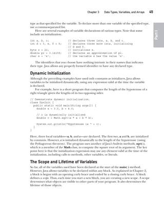 CompRef_2010 / Java The Complete Reference, Ninth Edition /Schildt / 007180 855-8
Chapter 3 Data Types, Variables, and Arrays   45
Part
I
type as that specified for the variable. To declare more than one variable of the specified type,
use a comma-separated list.
Here are several examples of variable declarations of various types. Note that some
include an initialization.
int a, b, c; // declares three ints, a, b, and c.
int d = 3, e, f = 5; // declares three more ints, initializing
// d and f.
byte z = 22; // initializes z.
double pi = 3.14159; // declares an approximation of pi.
char x = 'x'; // the variable x has the value 'x'.
The identifiers that you choose have nothing intrinsic in their names that indicates
their type. Java allows any properly formed identifier to have any declared type.
Dynamic Initialization
Although the preceding examples have used only constants as initializers, Java allows
variables to be initialized dynamically, using any expression valid at the time the variable
is declared.
For example, here is a short program that computes the length of the hypotenuse of a
right triangle given the lengths of its two opposing sides:
// Demonstrate dynamic initialization.
class DynInit {
public static void main(String args[]) {
double a = 3.0, b = 4.0;
// c is dynamically initialized
double c = Math.sqrt(a * a + b * b);
System.out.println("Hypotenuse is " + c);
}
}
Here, three local variables—a, b, and c—are declared. The first two, a and b, are initialized
by constants. However, c is initialized dynamically to the length of the hypotenuse (using
the Pythagorean theorem). The program uses another of Java’s built-in methods, sqrt( ),
which is a member of the Math class, to compute the square root of its argument. The key
point here is that the initialization expression may use any element valid at the time of the
initialization, including calls to methods, other variables, or literals.
The Scope and Lifetime of Variables
So far, all of the variables used have been declared at the start of the main( ) method.
However, Java allows variables to be declared within any block. As explained in Chapter 2,
a block is begun with an opening curly brace and ended by a closing curly brace. A block
defines a scope. Thus, each time you start a new block, you are creating a new scope. A scope
determines what objects are visible to other parts of your program. It also determines the
lifetime of those objects.
03-ch03.indd 45 17/02/14 2:23 PM
 