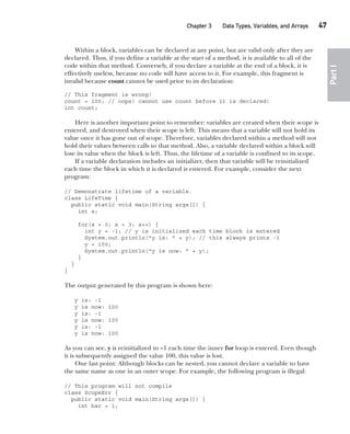 CompRef_2010 / Java The Complete Reference, Ninth Edition /Schildt / 007180 855-8
Chapter 3 Data Types, Variables, and Arrays   47
Part
I
Within a block, variables can be declared at any point, but are valid only after they are
declared. Thus, if you define a variable at the start of a method, it is available to all of the
code within that method. Conversely, if you declare a variable at the end of a block, it is
effectively useless, because no code will have access to it. For example, this fragment is
invalid because count cannot be used prior to its declaration:
// This fragment is wrong!
count = 100; // oops! cannot use count before it is declared!
int count;
Here is another important point to remember: variables are created when their scope is
entered, and destroyed when their scope is left. This means that a variable will not hold its
value once it has gone out of scope. Therefore, variables declared within a method will not
hold their values between calls to that method. Also, a variable declared within a block will
lose its value when the block is left. Thus, the lifetime of a variable is confined to its scope.
If a variable declaration includes an initializer, then that variable will be reinitialized
each time the block in which it is declared is entered. For example, consider the next
program:
// Demonstrate lifetime of a variable.
class LifeTime {
public static void main(String args[]) {
int x;
for(x = 0; x < 3; x++) {
int y = -1; // y is initialized each time block is entered
System.out.println("y is: " + y); // this always prints -1
y = 100;
System.out.println("y is now: " + y);
}
}
}
The output generated by this program is shown here:
y is: -1
y is now: 100
y is: -1
y is now: 100
y is: -1
y is now: 100
As you can see, y is reinitialized to –1 each time the inner for loop is entered. Even though
it is subsequently assigned the value 100, this value is lost.
One last point: Although blocks can be nested, you cannot declare a variable to have
the same name as one in an outer scope. For example, the following program is illegal:
// This program will not compile
class ScopeErr {
public static void main(String args[]) {
int bar = 1;
03-ch03.indd 47 17/02/14 2:23 PM
 