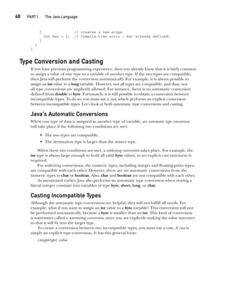 CompRef_2010 / Java The Complete Reference, Ninth Edition /Schildt / 007180 855-8
48  
PART I The Java Language
{ // creates a new scope
int bar = 2; // Compile-time error – bar already defined!
}
}
}
Type Conversion and Casting
If you have previous programming experience, then you already know that it is fairly common
to assign a value of one type to a variable of another type. If the two types are compatible,
then Java will perform the conversion automatically. For example, it is always possible to
assign an int value to a long variable. However, not all types are compatible, and thus, not
all type conversions are implicitly allowed. For instance, there is no automatic conversion
defined from double to byte. Fortunately, it is still possible to obtain a conversion between
incompatible types. To do so, you must use a cast, which performs an explicit conversion
between incompatible types. Let’s look at both automatic type conversions and casting.
Java’s Automatic Conversions
When one type of data is assigned to another type of variable, an automatic type conversion
will take place if the following two conditions are met:
• The two types are compatible.
• The destination type is larger than the source type.
When these two conditions are met, a widening conversion takes place. For example, the
int type is always large enough to hold all valid byte values, so no explicit cast statement is
required.
For widening conversions, the numeric types, including integer and floating-point types,
are compatible with each other. However, there are no automatic conversions from the
numeric types to char or boolean. Also, char and boolean are not compatible with each other.
As mentioned earlier, Java also performs an automatic type conversion when storing a
literal integer constant into variables of type byte, short, long, or char.
Casting Incompatible Types
Although the automatic type conversions are helpful, they will not fulfill all needs. For
example, what if you want to assign an int value to a byte variable? This conversion will not
be performed automatically, because a byte is smaller than an int. This kind of conversion
is sometimes called a narrowing conversion, since you are explicitly making the value narrower
so that it will fit into the target type.
To create a conversion between two incompatible types, you must use a cast. A cast is
simply an explicit type conversion. It has this general form:
(target-type) value
03-ch03.indd 48 17/02/14 2:23 PM
 