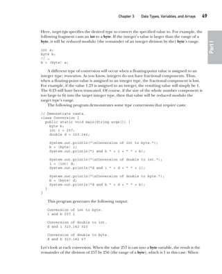 CompRef_2010 / Java The Complete Reference, Ninth Edition /Schildt / 007180 855-8
Chapter 3 Data Types, Variables, and Arrays   49
Part
I
Here, target-type specifies the desired type to convert the specified value to. For example, the
following fragment casts an int to a byte. If the integer’s value is larger than the range of a
byte, it will be reduced modulo (the remainder of an integer division by the) byte’s range.
int a;
byte b;
// …
b = (byte) a;
A different type of conversion will occur when a floating-point value is assigned to an
integer type: truncation. As you know, integers do not have fractional components. Thus,
when a floating-point value is assigned to an integer type, the fractional component is lost.
For example, if the value 1.23 is assigned to an integer, the resulting value will simply be 1.
The 0.23 will have been truncated. Of course, if the size of the whole number component is
too large to fit into the target integer type, then that value will be reduced modulo the
target type’s range.
The following program demonstrates some type conversions that require casts:
// Demonstrate casts.
class Conversion {
public static void main(String args[]) {
byte b;
int i = 257;
double d = 323.142;
System.out.println("nConversion of int to byte.");
b = (byte) i;
System.out.println("i and b " + i + " " + b);
System.out.println("nConversion of double to int.");
i = (int) d;
System.out.println("d and i " + d + " " + i);
System.out.println("nConversion of double to byte.");
b = (byte) d;
System.out.println("d and b " + d + " " + b);
}
}
This program generates the following output:
Conversion of int to byte.
i and b 257 1
Conversion of double to int.
d and i 323.142 323
Conversion of double to byte.
d and b 323.142 67
Let’s look at each conversion. When the value 257 is cast into a byte variable, the result is the
remainder of the division of 257 by 256 (the range of a byte), which is 1 in this case. When
03-ch03.indd 49 17/02/14 2:23 PM
 