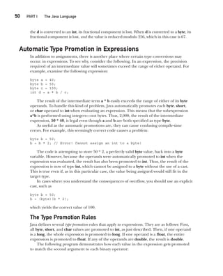 CompRef_2010 / Java The Complete Reference, Ninth Edition /Schildt / 007180 855-8
50  
PART I The Java Language
the d is converted to an int, its fractional component is lost. When d is converted to a byte, its
fractional component is lost, and the value is reduced modulo 256, which in this case is 67.
Automatic Type Promotion in Expressions
In addition to assignments, there is another place where certain type conversions may
occur: in expressions. To see why, consider the following. In an expression, the precision
required of an intermediate value will sometimes exceed the range of either operand. For
example, examine the following expression:
byte a = 40;
byte b = 50;
byte c = 100;
int d = a * b / c;
The result of the intermediate term a * b easily exceeds the range of either of its byte
operands. To handle this kind of problem, Java automatically promotes each byte, short,
or char operand to int when evaluating an expression. This means that the subexpression
a*b is performed using integers—not bytes. Thus, 2,000, the result of the intermediate
expression, 50 * 40, is legal even though a and b are both specified as type byte.
As useful as the automatic promotions are, they can cause confusing compile-time
errors. For example, this seemingly correct code causes a problem:
byte b = 50;
b = b * 2; // Error! Cannot assign an int to a byte!
The code is attempting to store 50 * 2, a perfectly valid byte value, back into a byte
variable. However, because the operands were automatically promoted to int when the
expression was evaluated, the result has also been promoted to int. Thus, the result of the
expression is now of type int, which cannot be assigned to a byte without the use of a cast.
This is true even if, as in this particular case, the value being assigned would still fit in the
target type.
In cases where you understand the consequences of overflow, you should use an explicit
cast, such as
byte b = 50;
b = (byte)(b * 2);
which yields the correct value of 100.
The Type Promotion Rules
Java defines several type promotion rules that apply to expressions. They are as follows: First,
all byte, short, and char values are promoted to int, as just described. Then, if one operand
is a long, the whole expression is promoted to long. If one operand is a float, the entire
expression is promoted to float. If any of the operands are double, the result is double.
The following program demonstrates how each value in the expression gets promoted
to match the second argument to each binary operator:
03-ch03.indd 50 17/02/14 2:23 PM
 